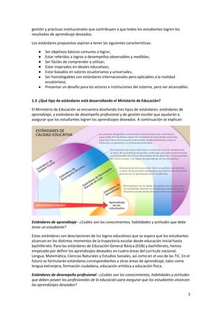 5 
 
gestión y prácticas institucionales que contribuyen a que todos los estudiantes logren los 
resultados de aprendizaje deseados.  
Los estándares propuestos aspiran a tener las siguientes características:  
● Ser objetivos básicos comunes a lograr; 
● Estar referidos a logros o desempeños observables y medibles; 
● Ser fáciles de comprender y utilizar;  
● Estar inspirados en ideales educativos; 
● Estar basados en valores ecuatorianos y universales;  
● Ser homologables con estándares internacionales pero aplicables a la realidad 
ecuatoriana; 
● Presentar un desafío para los actores e instituciones del sistema, pero ser alcanzables. 
 
1.3 ¿Qué tipo de estándares está desarrollando el Ministerio de Educación? 
El Ministerio de Educación se encuentra diseñando tres tipos de estándares: estándares de 
aprendizaje, y estándares de desempeño profesional y de gestión escolar que ayudarán a 
asegurar que los estudiantes logren los aprendizajes deseados. A continuación se explican: 
 
Estándares de aprendizaje ‐ ¿Cuáles son los conocimientos, habilidades y actitudes que debe 
tener un estudiante? 
Estos estándares son descripciones de los logros educativos que se espera que los estudiantes 
alcancen en los distintos momentos de la trayectoria escolar desde educación inicial hasta 
bachillerato. Para los estándares de Educación General Básica (EGB) y bachillerato, hemos 
empezado por definir los aprendizajes deseados en cuatro áreas del currículo nacional; 
Lengua, Matemática, Ciencias Naturales y Estudios Sociales, así como en el uso de las TIC. En el 
futuro se formularán estándares correspondientes a otras áreas de aprendizaje, tales como 
lengua extranjera, formación ciudadana, educación artística y educación física. 
Estándares de desempeño profesional ‐ ¿Cuáles son los conocimientos, habilidades y actitudes 
que deben poseer los profesionales de la educación para asegurar que los estudiantes alcancen 
los aprendizajes deseados? 
 