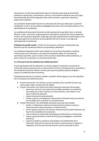 6 
 
Actualmente, se están desarrollando dos tipos de estándares generales de desempeño 
profesional: de docentes y de directivos. A futuro, se formularán estándares para otros tipos 
de profesionales del sistema educativo, tales como mentores, supervisores‐asesores y 
supervisores‐auditores. 
Los estándares de desempeño docente son descripciones de lo que debe hacer un profesor 
competente; es decir, de las prácticas pedagógicas que tienen más correlación positiva con el 
aprendizaje de los estudiantes. 
Los estándares de desempeño directivo son descripciones de lo que debe hacer un director 
(director, rector, vicerrector, inspector general, subinspector y director de área) competente; 
es decir, de las prácticas de gestión y liderazgo que están positivamente correlacionadas con el 
buen desempeño de los docentes, la buena gestión del centro escolar, y los logros de 
aprendizaje de los estudiantes. 
Estándares de gestión escolar ‐ ¿Cuáles son los procesos y prácticas institucionales que 
favorecen que los estudiantes alcancen los aprendizajes deseados? 
Los estándares de gestión escolar hacen referencia a los procesos de gestión y prácticas 
institucionales que contribuyen a que todos los estudiantes logren los resultados de 
aprendizaje esperados, a que los actores de la escuela se desarrollen profesionalmente, y a 
que la institución se aproxime a su funcionamiento ideal. 
1.4 ¿Para qué sirven los estándares de calidad educativa? 
El principal propósito de los estándares es orientar, apoyar y monitorear la acción de los 
actores del sistema educativo hacia su mejoramiento continuo. Simultáneamente, permitirán a 
los tomadores de decisión obtener insumos para revisar las políticas públicas dirigidas a 
mejorar la calidad del sistema educativo.  
Complementariamente a lo anterior, también se pueden señalar algunos usos más específicos 
de los estándares de calidad educativa: 
● Proveer información a las familias y a otros miembros de la sociedad civil para que 
estos puedan exigir una educación de calidad; 
● Proveer información a los actores del sistema educativo, para que estos puedan: 
○ determinar qué es lo más importante que deben aprender los estudiantes, 
cómo debe ser un buen docente y un buen directivo, cómo debe ser una 
buena institución educativa; 
○ realizar procesos de autoevaluación; 
○ diseñar y ejecutar estrategias de mejoramiento o fortalecimiento con base en 
los resultados de la evaluación y la autoevaluación; 
● Proveer información a las autoridades educativas, para que estas puedan: 
○ diseñar e implementar sistemas de evaluación de los diversos actores e 
instituciones del sistema educativo, e implementarlos; 
○ ofrecer apoyo y asesoría a los actores e instituciones del sistema educativo con 
base en los resultados de la evaluación; 
○ crear sistemas de certificación educativa para profesionales e instituciones; 
○ realizar ajustes periódicos a libros de texto, guías pedagógicas y materiales 
didácticos; 
○ mejorar las políticas y procesos relacionados a los profesionales de la 
educación, tales como el concurso de méritos y oposición para el ingreso al 
magisterio, la formación inicial de docentes y otros actores del sistema 
 