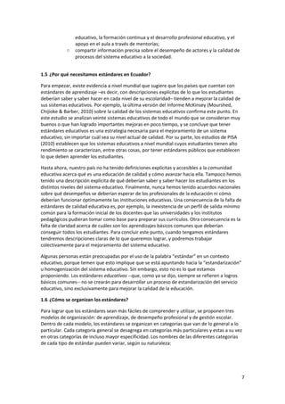 7 
 
educativo, la formación continua y el desarrollo profesional educativo, y el 
apoyo en el aula a través de mentorías; 
○ compartir información precisa sobre el desempeño de actores y la calidad de 
procesos del sistema educativo a la sociedad. 
 
1.5 ¿Por qué necesitamos estándares en Ecuador? 
Para empezar, existe evidencia a nivel mundial que sugiere que los países que cuentan con 
estándares de aprendizaje –es decir, con descripciones explícitas de lo que los estudiantes 
deberían saber y saber hacer en cada nivel de su escolaridad– tienden a mejorar la calidad de 
sus sistemas educativos. Por ejemplo, la última versión del Informe McKinsey (Mourshed, 
Chijioke & Barber, 2010) sobre la calidad de los sistemas educativos confirma este punto. En 
este estudio se analizan veinte sistemas educativos de todo el mundo que se consideran muy 
buenos o que han logrado importantes mejoras en poco tiempo, y se concluye que tener 
estándares educativos es una estrategia necesaria para el mejoramiento de un sistema 
educativo, sin importar cuál sea su nivel actual de calidad. Por su parte, los estudios de PISA 
(2010) establecen que los sistemas educativos a nivel mundial cuyos estudiantes tienen alto 
rendimiento se caracterizan, entre otras cosas, por tener estándares públicos que establecen 
lo que deben aprender los estudiantes.  
Hasta ahora, nuestro país no ha tenido definiciones explícitas y accesibles a la comunidad 
educativa acerca qué es una educación de calidad y cómo avanzar hacia ella. Tampoco hemos 
tenido una descripción explícita de qué deberían saber y saber hacer los estudiantes en los 
distintos niveles del sistema educativo. Finalmente, nunca hemos tenido acuerdos nacionales 
sobre qué desempeños se deberían esperar de los profesionales de la educación ni cómo 
deberían funcionar óptimamente las instituciones educativas. Una consecuencia de la falta de 
estándares de calidad educativa es, por ejemplo, la inexistencia de un perfil de salida mínimo 
común para la formación inicial de los docentes que las universidades y los institutos 
pedagógicos pudieran tomar como base para preparar sus currículos. Otra consecuencia es la 
falta de claridad acerca de cuáles son los aprendizajes básicos comunes que deberían 
conseguir todos los estudiantes. Para concluir este punto, cuando tengamos estándares 
tendremos descripciones claras de lo que queremos lograr, y podremos trabajar 
colectivamente para el mejoramiento del sistema educativo. 
Algunas personas están preocupadas por el uso de la palabra “estándar” en un contexto 
educativo, porque temen que esto implique que se está apuntando hacia la “estandarización” 
u homogenización del sistema educativo. Sin embargo, esto no es lo que estamos 
proponiendo. Los estándares educativos ‐‐que, como ya se dijo, siempre se refieren a logros 
básicos comunes‐‐ no se crearán para desarrollar un proceso de estandarización del servicio 
educativo, sino exclusivamente para mejorar la calidad de la educación.  
1.6 ¿Cómo se organizan los estándares? 
Para lograr que los estándares sean más fáciles de comprender y utilizar, se proponen tres 
modelos de organización: de aprendizaje, de desempeño profesional y de gestión escolar. 
Dentro de cada modelo, los estándares se organizan en categorías que van de lo general a lo 
particular. Cada categoría general se desagrega en categorías más particulares y estas a su vez 
en otras categorías de incluso mayor especificidad. Los nombres de las diferentes categorías 
de cada tipo de estándar pueden variar, según su naturaleza:  
 