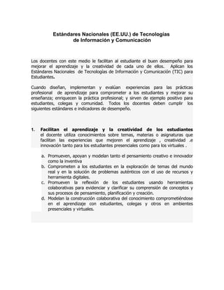 Estándares Nacionales (EE.UU.) de Tecnologías
                  de Información y Comunicación



Los docentes con este medio le facilitan al estudiante el buen desempeño para
mejorar el aprendizaje y la creatividad de cada uno de ellos. Aplican los
Estándares Nacionales de Tecnologías de Información y Comunicación (TIC) para
Estudiantes.

Cuando diseñan, implementan y evalúan experiencias para las prácticas
profesional de aprendizaje para comprometer a los estudiantes y mejorar su
enseñanza; enriquecen la práctica profesional; y sirven de ejemplo positivo para
estudiantes, colegas y comunidad. Todos los docentes deben cumplir los
siguientes estándares e indicadores de desempeño.



1.   Facilitan el aprendizaje y la creatividad de los estudiantes
     el docente utiliza conocimientos sobre temas, materias o asignaturas que
     facilitan las experiencias que mejoren el aprendizaje , creatividad .e
     innovación tanto para los estudiantes presenciales como para los virtuales .

     a. Promueven, apoyan y modelan tanto el pensamiento creativo e innovador
        como la inventiva
     b. Comprometen a los estudiantes en la exploración de temas del mundo
        real y en la solución de problemas auténticos con el uso de recursos y
        herramienta digitales.
     c. Promueven la reflexión de los estudiantes usando herramientas
        colaborativas para evidenciar y clarificar su comprensión de conceptos y
        sus procesos de pensamiento, planificación y creación.
     d. Modelan la construcción colaborativa del conocimiento comprometiéndose
        en el aprendizaje con estudiantes, colegas y otros en ambientes
        presenciales y virtuales.
 