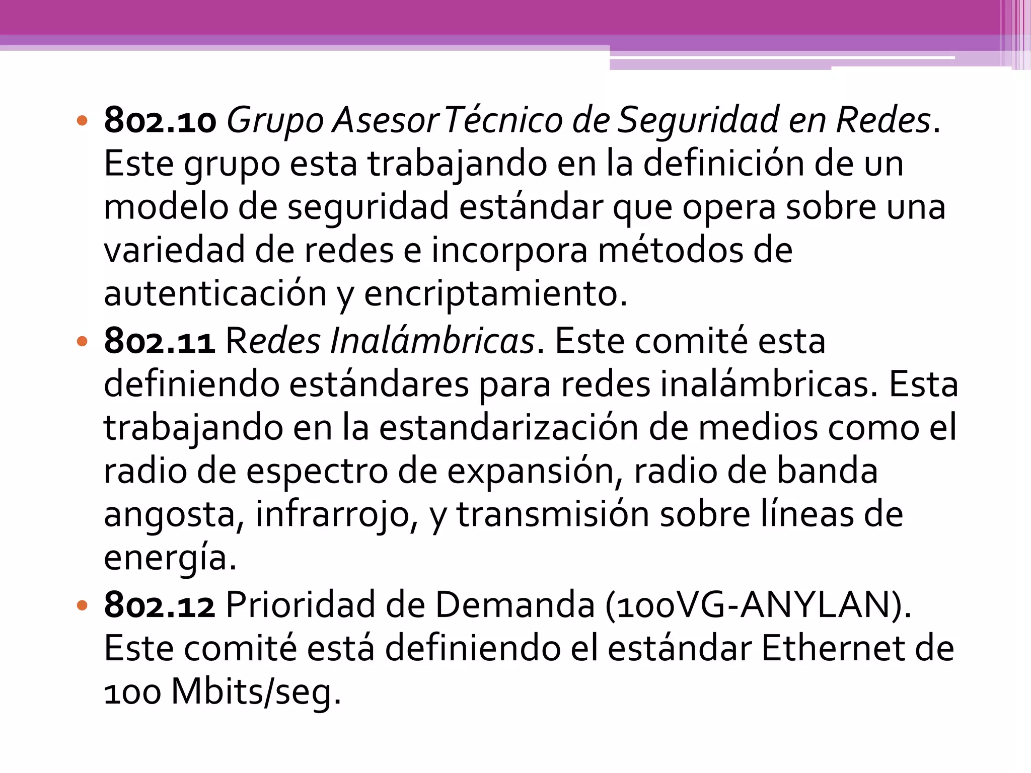 • 802.10 Grupo Asesor Técnico de Seguridad en Redes.
  Este grupo esta trabajando en la definición de un
  modelo de seguridad estándar que opera sobre una
  variedad de redes e incorpora métodos de
  autenticación y encriptamiento.
• 802.11 Redes Inalámbricas. Este comité esta
  definiendo estándares para redes inalámbricas. Esta
  trabajando en la estandarización de medios como el
  radio de espectro de expansión, radio de banda
  angosta, infrarrojo, y transmisión sobre líneas de
  energía.
• 802.12 Prioridad de Demanda (100VG-ANYLAN).
  Este comité está definiendo el estándar Ethernet de
  100 Mbits/seg.
 