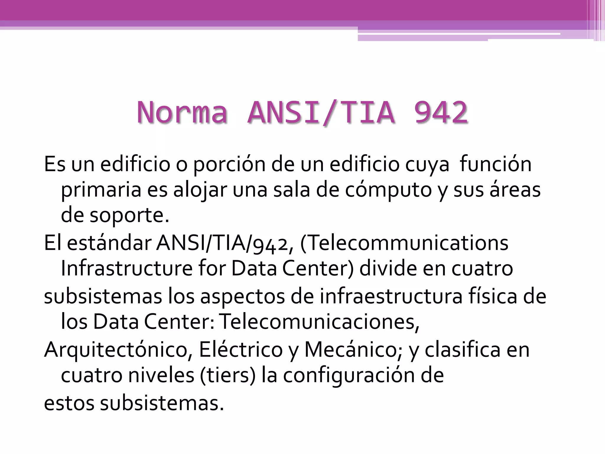 Norma ANSI/TIA 942
Es un edificio o porción de un edificio cuya función
  primaria es alojar una sala de cómputo y sus áreas
  de soporte.
El estándar ANSI/TIA/942, (Telecommunications
  Infrastructure for Data Center) divide en cuatro
subsistemas los aspectos de infraestructura física de
  los Data Center: Telecomunicaciones,
Arquitectónico, Eléctrico y Mecánico; y clasifica en
  cuatro niveles (tiers) la configuración de
estos subsistemas.
 