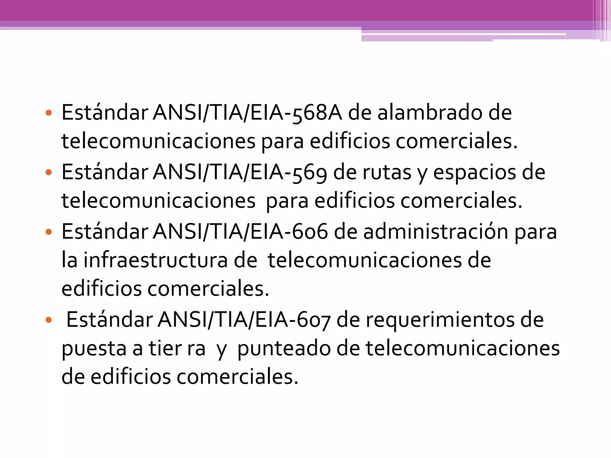 • Estándar ANSI/TIA/EIA-568A de alambrado de
  telecomunicaciones para edificios comerciales.
• Estándar ANSI/TIA/EIA-569 de rutas y espacios de
  telecomunicaciones para edificios comerciales.
• Estándar ANSI/TIA/EIA-606 de administración para
  la infraestructura de telecomunicaciones de
  edificios comerciales.
• Estándar ANSI/TIA/EIA-607 de requerimientos de
  puesta a tier ra y punteado de telecomunicaciones
  de edificios comerciales.
 
