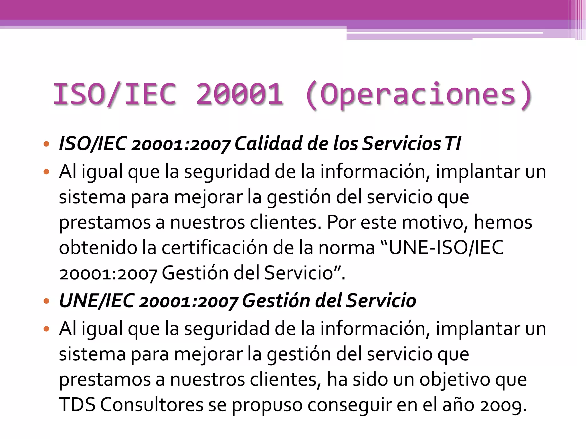 ISO/IEC 20001 (Operaciones)
• ISO/IEC 20001:2007 Calidad de los Servicios TI
• Al igual que la seguridad de la información, implantar un
  sistema para mejorar la gestión del servicio que
  prestamos a nuestros clientes. Por este motivo, hemos
  obtenido la certificación de la norma “UNE-ISO/IEC
  20001:2007 Gestión del Servicio”.
• UNE/IEC 20001:2007 Gestión del Servicio
• Al igual que la seguridad de la información, implantar un
  sistema para mejorar la gestión del servicio que
  prestamos a nuestros clientes, ha sido un objetivo que
  TDS Consultores se propuso conseguir en el año 2009.
 