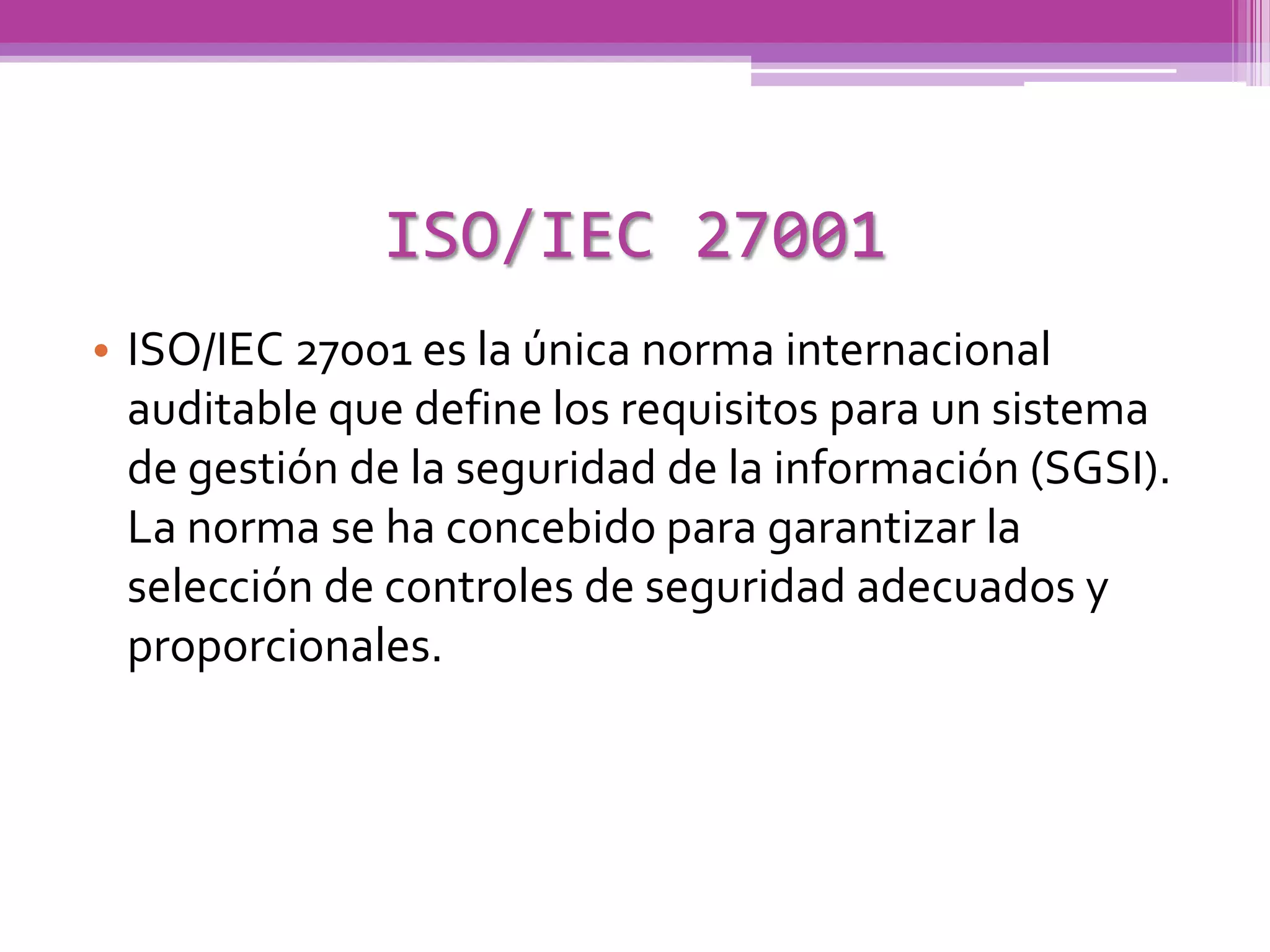 ISO/IEC 27001
• ISO/IEC 27001 es la única norma internacional
  auditable que define los requisitos para un sistema
  de gestión de la seguridad de la información (SGSI).
  La norma se ha concebido para garantizar la
  selección de controles de seguridad adecuados y
  proporcionales.
 