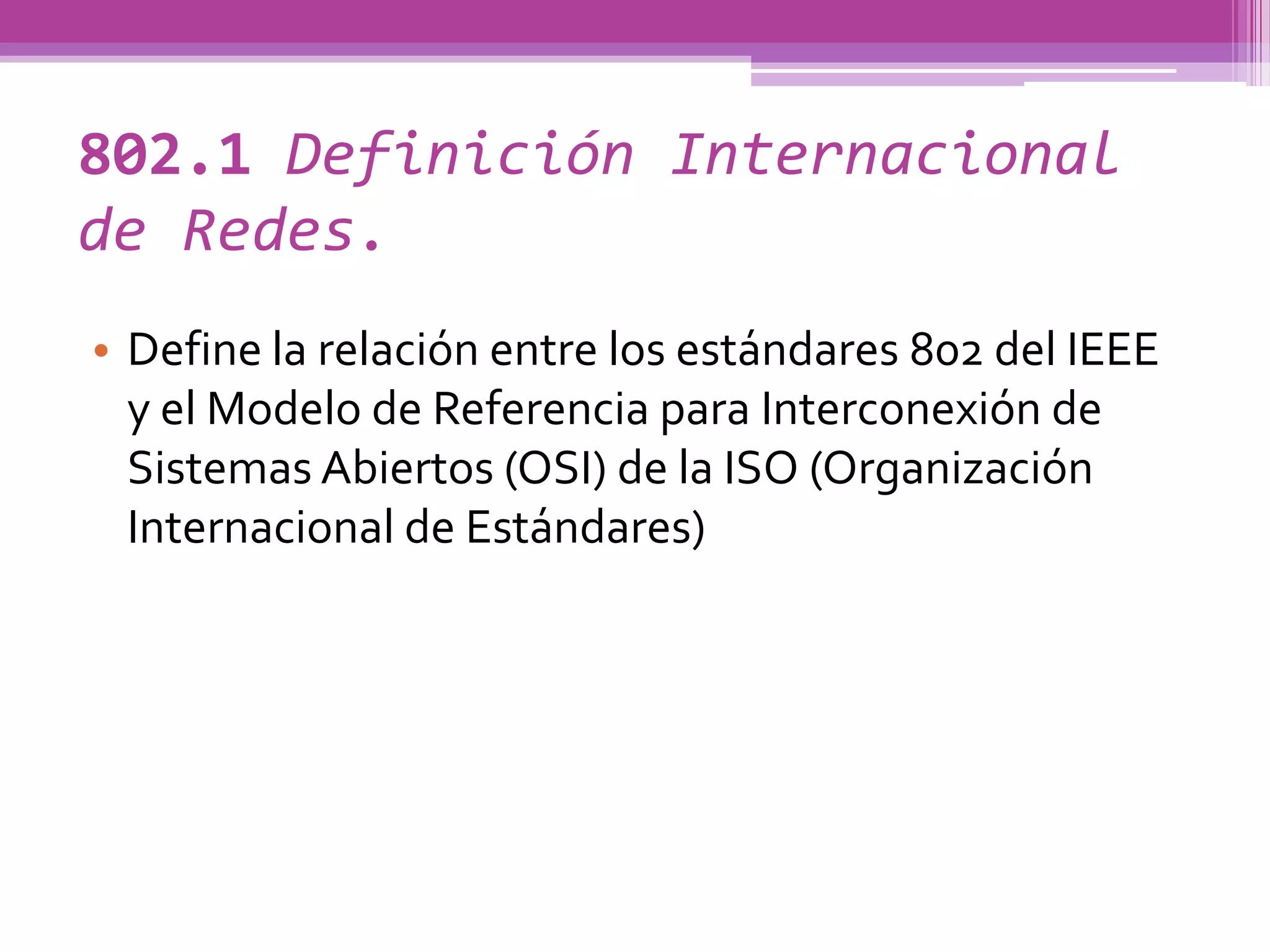 802.1 Definición Internacional
de Redes.
• Define la relación entre los estándares 802 del IEEE
  y el Modelo de Referencia para Interconexión de
  Sistemas Abiertos (OSI) de la ISO (Organización
  Internacional de Estándares)
 