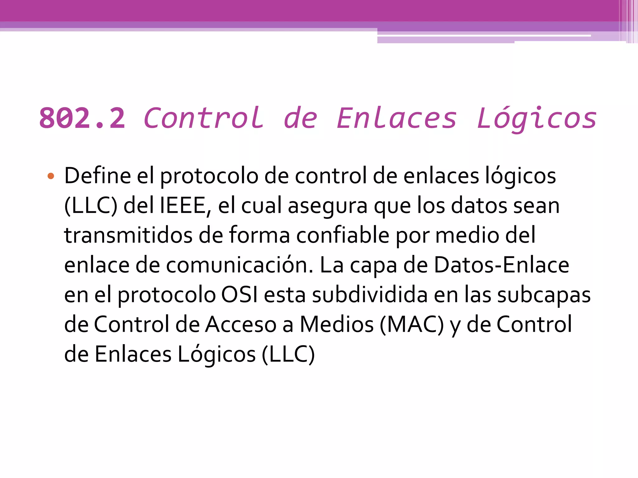 802.2 Control de Enlaces Lógicos
• Define el protocolo de control de enlaces lógicos
  (LLC) del IEEE, el cual asegura que los datos sean
  transmitidos de forma confiable por medio del
  enlace de comunicación. La capa de Datos-Enlace
  en el protocolo OSI esta subdividida en las subcapas
  de Control de Acceso a Medios (MAC) y de Control
  de Enlaces Lógicos (LLC)
 