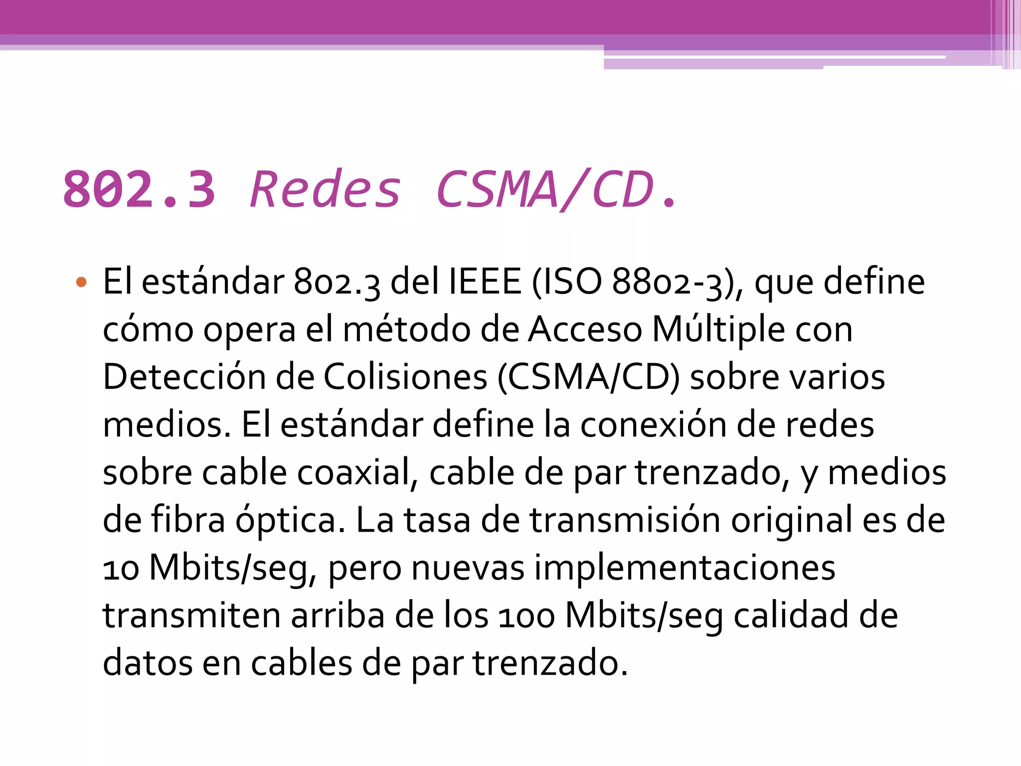 802.3 Redes CSMA/CD.
• El estándar 802.3 del IEEE (ISO 8802-3), que define
  cómo opera el método de Acceso Múltiple con
  Detección de Colisiones (CSMA/CD) sobre varios
  medios. El estándar define la conexión de redes
  sobre cable coaxial, cable de par trenzado, y medios
  de fibra óptica. La tasa de transmisión original es de
  10 Mbits/seg, pero nuevas implementaciones
  transmiten arriba de los 100 Mbits/seg calidad de
  datos en cables de par trenzado.
 