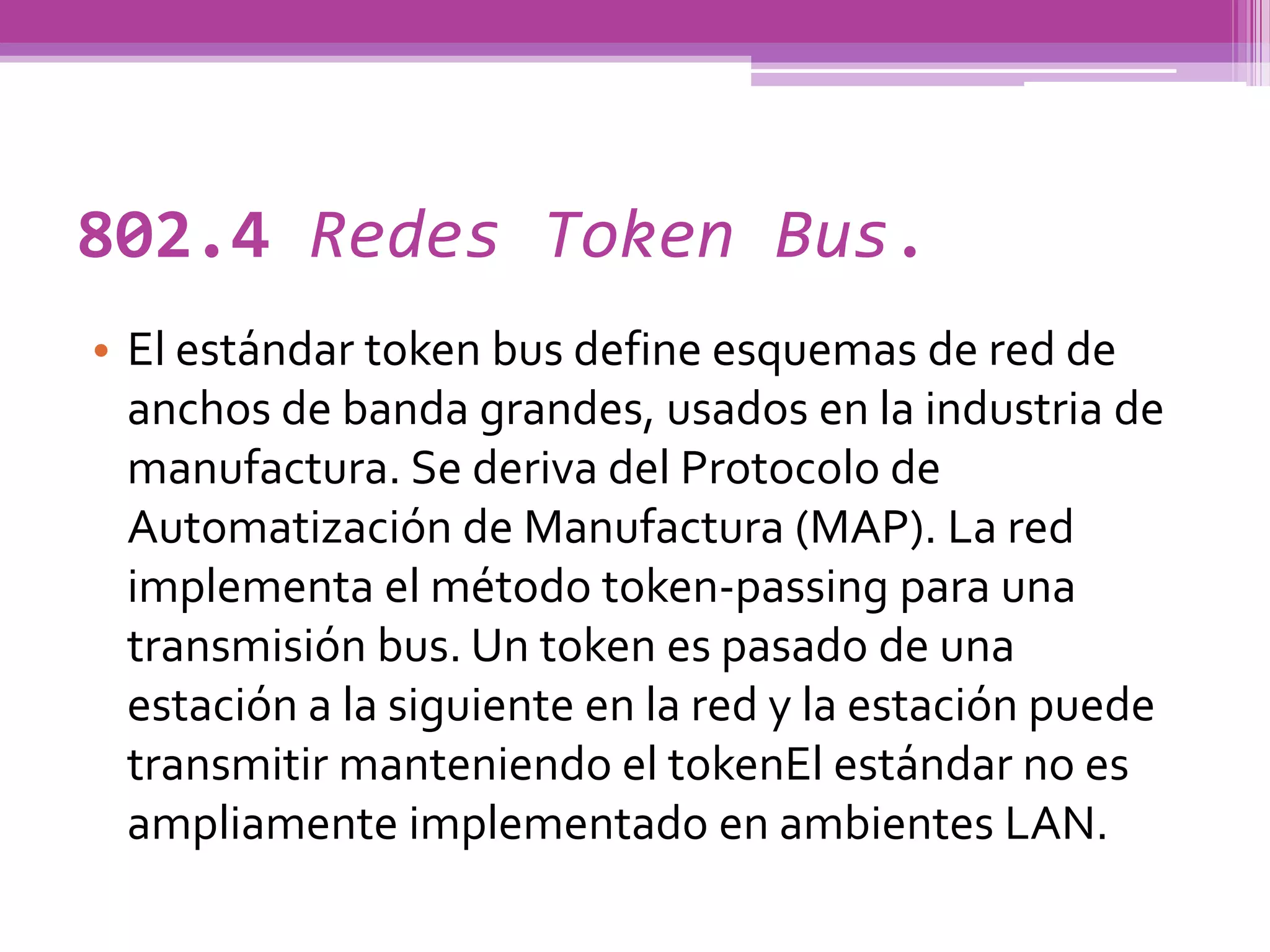 802.4 Redes Token Bus.
• El estándar token bus define esquemas de red de
  anchos de banda grandes, usados en la industria de
  manufactura. Se deriva del Protocolo de
  Automatización de Manufactura (MAP). La red
  implementa el método token-passing para una
  transmisión bus. Un token es pasado de una
  estación a la siguiente en la red y la estación puede
  transmitir manteniendo el tokenEl estándar no es
  ampliamente implementado en ambientes LAN.
 