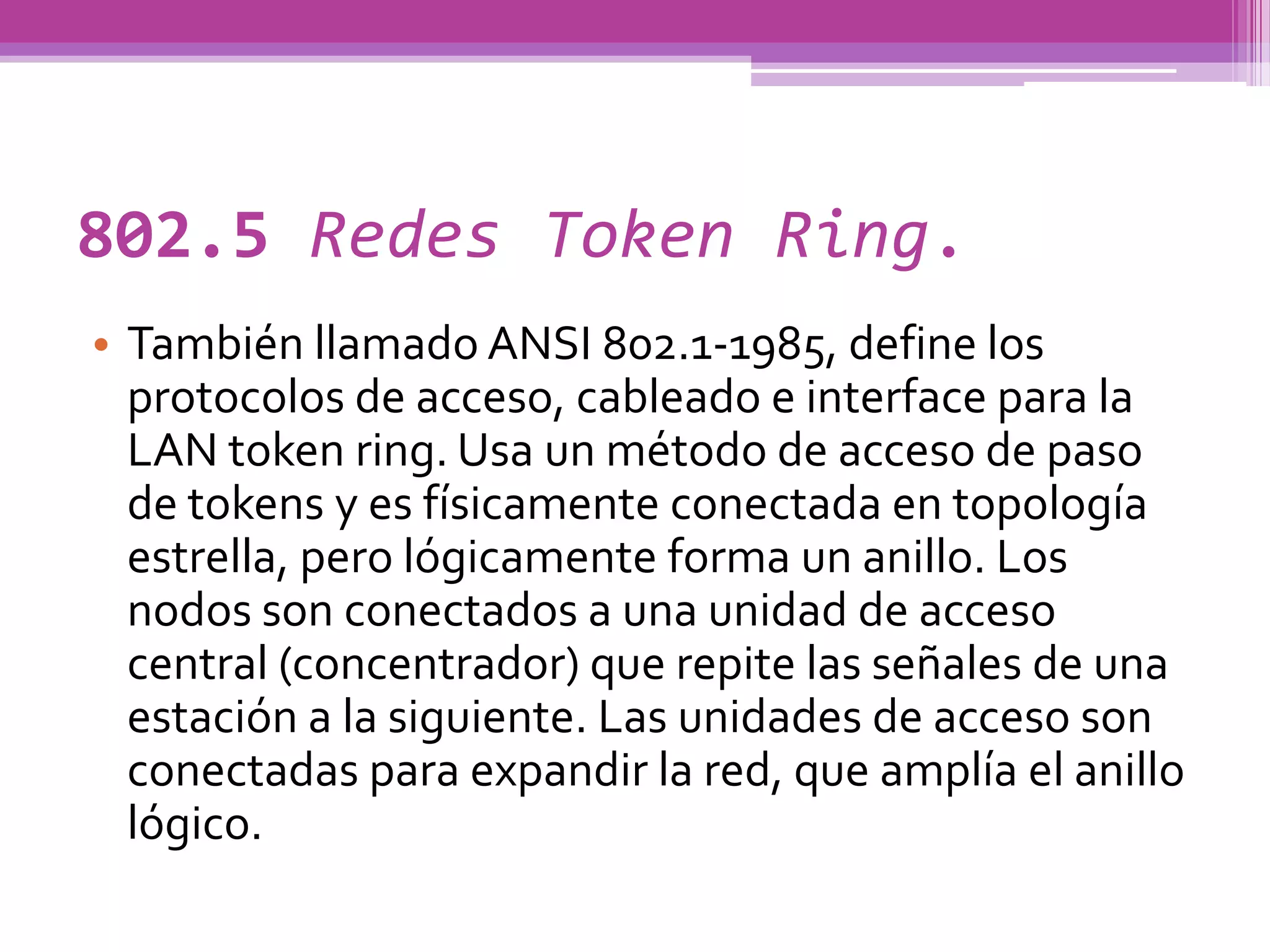 802.5 Redes Token Ring.
• También llamado ANSI 802.1-1985, define los
  protocolos de acceso, cableado e interface para la
  LAN token ring. Usa un método de acceso de paso
  de tokens y es físicamente conectada en topología
  estrella, pero lógicamente forma un anillo. Los
  nodos son conectados a una unidad de acceso
  central (concentrador) que repite las señales de una
  estación a la siguiente. Las unidades de acceso son
  conectadas para expandir la red, que amplía el anillo
  lógico.
 