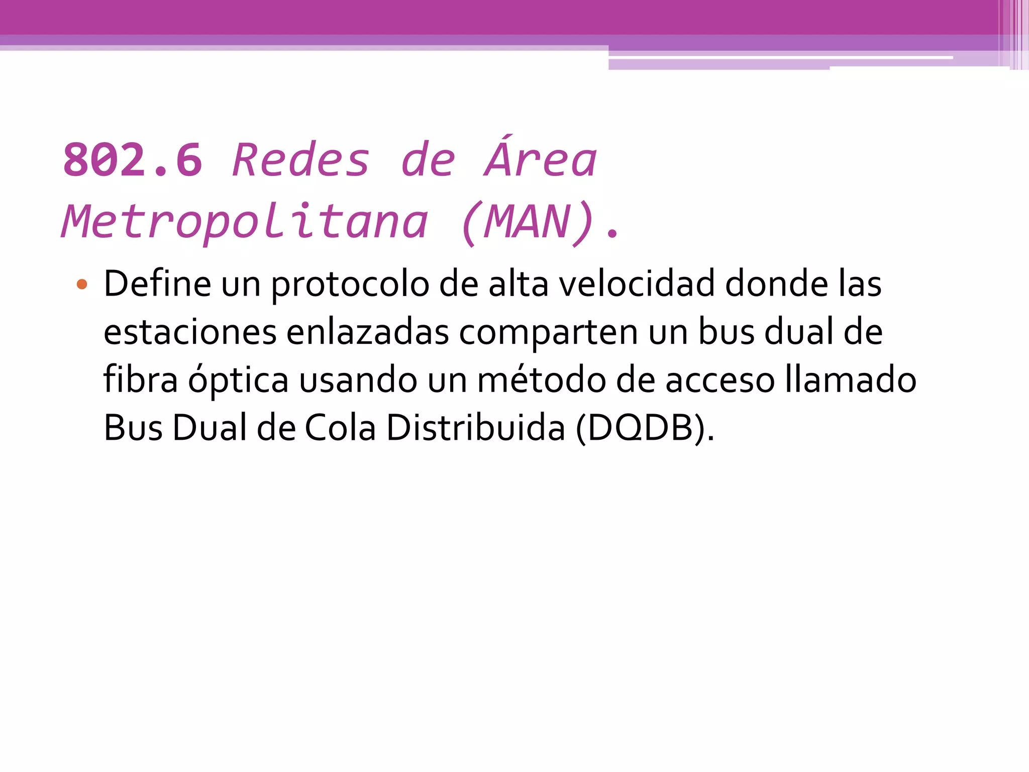 802.6 Redes de Área
Metropolitana (MAN).
• Define un protocolo de alta velocidad donde las
  estaciones enlazadas comparten un bus dual de
  fibra óptica usando un método de acceso llamado
  Bus Dual de Cola Distribuida (DQDB).
 
