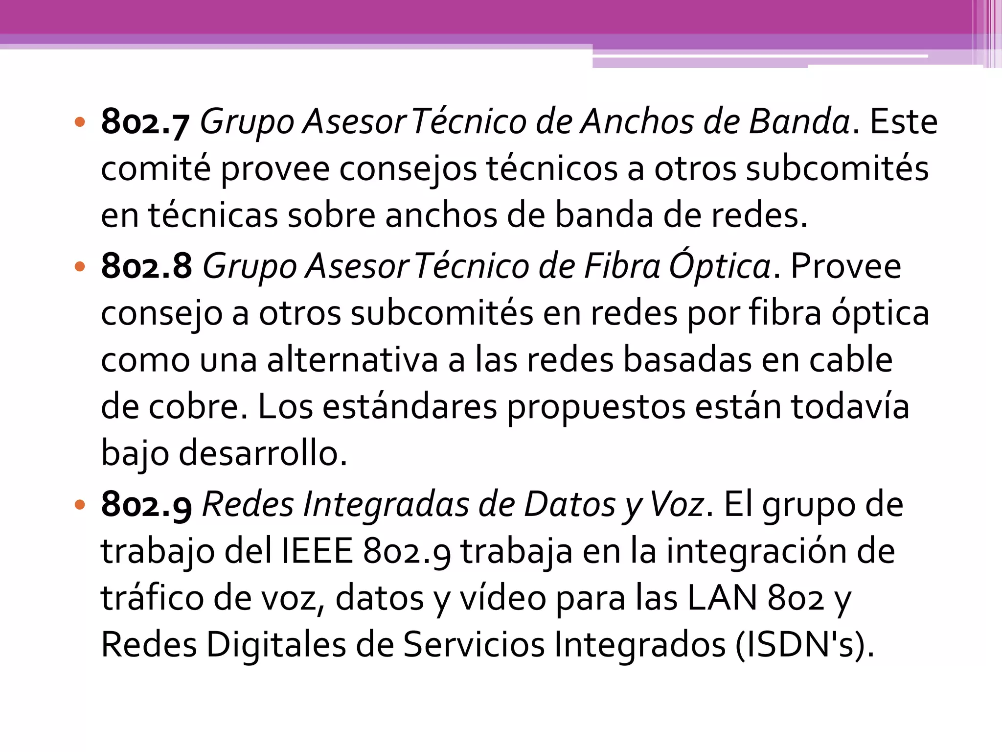 • 802.7 Grupo Asesor Técnico de Anchos de Banda. Este
  comité provee consejos técnicos a otros subcomités
  en técnicas sobre anchos de banda de redes.
• 802.8 Grupo Asesor Técnico de Fibra Óptica. Provee
  consejo a otros subcomités en redes por fibra óptica
  como una alternativa a las redes basadas en cable
  de cobre. Los estándares propuestos están todavía
  bajo desarrollo.
• 802.9 Redes Integradas de Datos y Voz. El grupo de
  trabajo del IEEE 802.9 trabaja en la integración de
  tráfico de voz, datos y vídeo para las LAN 802 y
  Redes Digitales de Servicios Integrados (ISDN's).
 