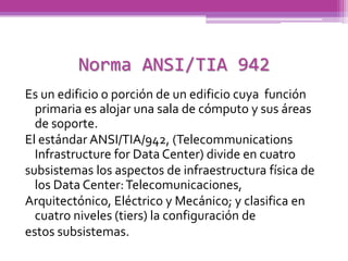 Norma ANSI/TIA 942
Es un edificio o porción de un edificio cuya función
  primaria es alojar una sala de cómputo y sus áreas
  de soporte.
El estándar ANSI/TIA/942, (Telecommunications
  Infrastructure for Data Center) divide en cuatro
subsistemas los aspectos de infraestructura física de
  los Data Center: Telecomunicaciones,
Arquitectónico, Eléctrico y Mecánico; y clasifica en
  cuatro niveles (tiers) la configuración de
estos subsistemas.
 