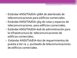• Estándar ANSI/TIA/EIA-568A de alambrado de
  telecomunicaciones para edificios comerciales.
• Estándar ANSI/TIA/EIA-569 de rutas y espacios de
  telecomunicaciones para edificios comerciales.
• Estándar ANSI/TIA/EIA-606 de administración para
  la infraestructura de telecomunicaciones de
  edificios comerciales.
• Estándar ANSI/TIA/EIA-607 de requerimientos de
  puesta a tier ra y punteado de telecomunicaciones
  de edificios comerciales.
 
