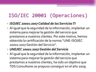 ISO/IEC 20001 (Operaciones)
• ISO/IEC 20001:2007 Calidad de los Servicios TI
• Al igual que la seguridad de la información, implantar un
  sistema para mejorar la gestión del servicio que
  prestamos a nuestros clientes. Por este motivo, hemos
  obtenido la certificación de la norma “UNE-ISO/IEC
  20001:2007 Gestión del Servicio”.
• UNE/IEC 20001:2007 Gestión del Servicio
• Al igual que la seguridad de la información, implantar un
  sistema para mejorar la gestión del servicio que
  prestamos a nuestros clientes, ha sido un objetivo que
  TDS Consultores se propuso conseguir en el año 2009.
 
