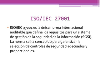 ISO/IEC 27001
• ISO/IEC 27001 es la única norma internacional
  auditable que define los requisitos para un sistema
  de gestión de la seguridad de la información (SGSI).
  La norma se ha concebido para garantizar la
  selección de controles de seguridad adecuados y
  proporcionales.
 