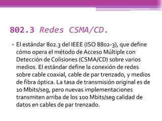 802.3 Redes CSMA/CD.
• El estándar 802.3 del IEEE (ISO 8802-3), que define
  cómo opera el método de Acceso Múltiple con
  Detección de Colisiones (CSMA/CD) sobre varios
  medios. El estándar define la conexión de redes
  sobre cable coaxial, cable de par trenzado, y medios
  de fibra óptica. La tasa de transmisión original es de
  10 Mbits/seg, pero nuevas implementaciones
  transmiten arriba de los 100 Mbits/seg calidad de
  datos en cables de par trenzado.
 