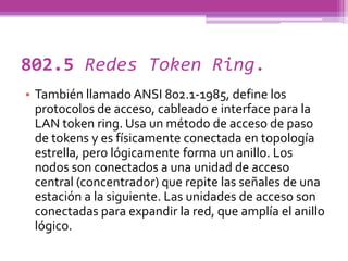 802.5 Redes Token Ring.
• También llamado ANSI 802.1-1985, define los
  protocolos de acceso, cableado e interface para la
  LAN token ring. Usa un método de acceso de paso
  de tokens y es físicamente conectada en topología
  estrella, pero lógicamente forma un anillo. Los
  nodos son conectados a una unidad de acceso
  central (concentrador) que repite las señales de una
  estación a la siguiente. Las unidades de acceso son
  conectadas para expandir la red, que amplía el anillo
  lógico.
 