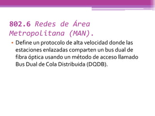 802.6 Redes de Área
Metropolitana (MAN).
• Define un protocolo de alta velocidad donde las
  estaciones enlazadas comparten un bus dual de
  fibra óptica usando un método de acceso llamado
  Bus Dual de Cola Distribuida (DQDB).
 