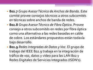 • 802.7 Grupo Asesor Técnico de Anchos de Banda. Este
  comité provee consejos técnicos a otros subcomités
  en técnicas sobre anchos de banda de redes.
• 802.8 Grupo Asesor Técnico de Fibra Óptica. Provee
  consejo a otros subcomités en redes por fibra óptica
  como una alternativa a las redes basadas en cable
  de cobre. Los estándares propuestos están todavía
  bajo desarrollo.
• 802.9 Redes Integradas de Datos y Voz. El grupo de
  trabajo del IEEE 802.9 trabaja en la integración de
  tráfico de voz, datos y vídeo para las LAN 802 y
  Redes Digitales de Servicios Integrados (ISDN's).
 