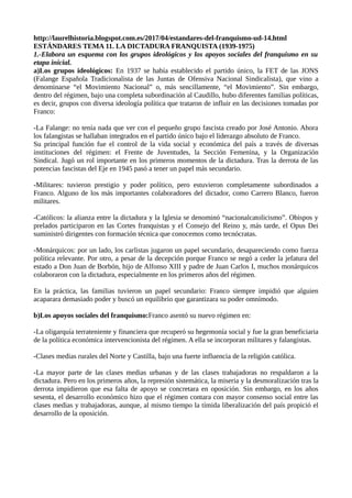 http://laurelhistoria.blogspot.com.es/2017/04/estandares-del-franquismo-ud-14.html
ESTÁNDARES TEMA 11. LA DICTADURA FRANQUISTA (1939-1975)
1.-Elabora un esquema con los grupos ideológicos y los apoyos sociales del franquismo en su
etapa inicial.
a)Los grupos ideológicos: En 1937 se había establecido el partido único, la FET de las JONS
(Falange Española Tradicionalista de las Juntas de Ofensiva Nacional Sindicalista), que vino a
denominarse “el Movimiento Nacional” o, más sencillamente, “el Movimiento”. Sin embargo,
dentro del régimen, bajo una completa subordinación al Caudillo, hubo diferentes familias políticas,
es decir, grupos con diversa ideología política que trataron de influir en las decisiones tomadas por
Franco:
-La Falange: no tenía nada que ver con el pequeño grupo fascista creado por José Antonio. Ahora
los falangistas se hallaban integrados en el partido único bajo el liderazgo absoluto de Franco.
Su principal función fue el control de la vida social y económica del país a través de diversas
instituciones del régimen: el Frente de Juventudes, la Sección Femenina, y la Organización
Sindical. Jugó un rol importante en los primeros momentos de la dictadura. Tras la derrota de las
potencias fascistas del Eje en 1945 pasó a tener un papel más secundario.
-Militares: tuvieron prestigio y poder político, pero estuvieron completamente subordinados a
Franco. Alguno de los más importantes colaboradores del dictador, como Carrero Blanco, fueron
militares.
-Católicos: la alianza entre la dictadura y la Iglesia se denominó “nacionalcatolicismo”. Obispos y
prelados participaron en las Cortes franquistas y el Consejo del Reino y, más tarde, el Opus Dei
suministró dirigentes con formación técnica que conocemos como tecnócratas.
-Monárquicos: por un lado, los carlistas jugaron un papel secundario, desapareciendo como fuerza
política relevante. Por otro, a pesar de la decepción porque Franco se negó a ceder la jefatura del
estado a Don Juan de Borbón, hijo de Alfonso XIII y padre de Juan Carlos I, muchos monárquicos
colaboraron con la dictadura, especialmente en los primeros años del régimen.
En la práctica, las familias tuvieron un papel secundario: Franco siempre impidió que alguien
acaparara demasiado poder y buscó un equilibrio que garantizara su poder omnímodo.
b)Los apoyos sociales del franquismo:Franco asentó su nuevo régimen en:
-La oligarquía terrateniente y financiera que recuperó su hegemonía social y fue la gran beneficiaria
de la política económica intervencionista del régimen. A ella se incorporan militares y falangistas.
-Clases medias rurales del Norte y Castilla, bajo una fuerte influencia de la religión católica.
-La mayor parte de las clases medias urbanas y de las clases trabajadoras no respaldaron a la
dictadura. Pero en los primeros años, la represión sistemática, la miseria y la desmoralización tras la
derrota impidieron que esa falta de apoyo se concretara en oposición. Sin embargo, en los años
sesenta, el desarrollo económico hizo que el régimen contara con mayor consenso social entre las
clases medias y trabajadoras, aunque, al mismo tiempo la tímida liberalización del país propició el
desarrollo de la oposición.
 