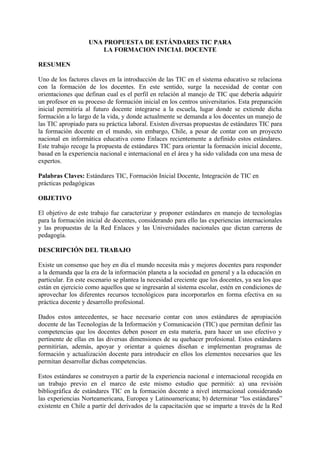 UNA PROPUESTA DE ESTÁNDARES TIC PARA
                       LA FORMACION INICIAL DOCENTE

RESUMEN

Uno de los factores claves en la introducción de las TIC en el sistema educativo se relaciona
con la formación de los docentes. En este sentido, surge la necesidad de contar con
orientaciones que definan cual es el perfil en relación al manejo de TIC que debería adquirir
un profesor en su proceso de formación inicial en los centros universitarios. Esta preparación
inicial permitiría al futuro docente integrarse a la escuela, lugar donde se extiende dicha
formación a lo largo de la vida, y donde actualmente se demanda a los docentes un manejo de
las TIC apropiado para su práctica laboral. Existen diversas propuestas de estándares TIC para
la formación docente en el mundo, sin embargo, Chile, a pesar de contar con un proyecto
nacional en informática educativa como Enlaces recientemente a definido estos estándares.
Este trabajo recoge la propuesta de estándares TIC para orientar la formación inicial docente,
basad en la experiencia nacional e internacional en el área y ha sido validada con una mesa de
expertos.

Palabras Claves: Estándares TIC, Formación Inicial Docente, Integración de TIC en
prácticas pedagógicas

OBJETIVO

El objetivo de este trabajo fue caracterizar y proponer estándares en manejo de tecnologías
para la formación inicial de docentes, considerando para ello las experiencias internacionales
y las propuestas de la Red Enlaces y las Universidades nacionales que dictan carreras de
pedagogía.

DESCRIPCIÓN DEL TRABAJO

Existe un consenso que hoy en día el mundo necesita más y mejores docentes para responder
a la demanda que la era de la información planeta a la sociedad en general y a la educación en
particular. En este escenario se plantea la necesidad creciente que los docentes, ya sea los que
están en ejercicio como aquellos que se ingresarán al sistema escolar, estén en condiciones de
aprovechar los diferentes recursos tecnológicos para incorporarlos en forma efectiva en su
práctica docente y desarrollo profesional.

Dados estos antecedentes, se hace necesario contar con unos estándares de apropiación
docente de las Tecnologías de la Información y Comunicación (TIC) que permitan definir las
competencias que los docentes deben poseer en esta materia, para hacer un uso efectivo y
pertinente de ellas en las diversas dimensiones de su quehacer profesional. Estos estándares
permitirían, además, apoyar y orientar a quienes diseñan e implementan programas de
formación y actualización docente para introducir en ellos los elementos necesarios que les
permitan desarrollar dichas competencias.

Estos estándares se construyen a partir de la experiencia nacional e internacional recogida en
un trabajo previo en el marco de este mismo estudio que permitió: a) una revisión
bibliográfica de estándares TIC en la formación docente a nivel internacional considerando
las experiencias Norteamericana, Europea y Latinoamericana; b) determinar “los estándares”
existente en Chile a partir del derivados de la capacitación que se imparte a través de la Red
 