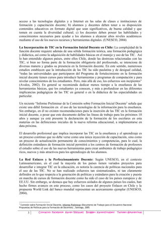 acceso a las tecnologías digitales y a Internet en las salas de clases e instituciones de
formación y capacitación docente; b) alumnos y docentes deben tener a su disposición
contenidos educativos en formato digital que sean significativos, de buena calidad y que
tomen en cuenta la diversidad cultural; c) los docentes deben poseer las habilidades y
conocimientos necesarios para ayudar a los alumnos a alcanzar altos niveles académicos
mediante el uso de los nuevos recursos y herramientas digitales. (UNESCO, 2004)

La Incorporación de TIC en la Formación Inicial Docente en Chile: La complejidad de la
función docente requiere además de una sólida formación teórica, una formación pedagógica
y didáctica, así como la adquisición de habilidades básicas en el manejo y uso de las TIC. Así
lo han entendido algunos países, entre ellos Chile, donde las destrezas relacionadas con las
TIC, si bien no forma parte de la formación obligatoria del profesorado, se intenciona de
diversas manera y grados su presencia en la formación docente. En este sentido, numerosos
estudios establecen que la introducción de las TIC ha sido paulatina y de desigual calidad,
“todas las universidades que participaron del Programa de fortalecimiento en la formación
inicial docente tienen cursos para introducir herramientas y programas de computación y para
nivelar conocimientos de los estudiantes. Pero, más allá de eso, los esfuerzos son incipientes”
(Avalos, 2002). En general se recomienda dedicar menos tiempo a la enseñanza de las
herramientas básicas, que los estudiantes ya conocen, y más a profundizar en las diferentes
implicancias pedagógicas de las TIC en general o en la didáctica de las especialidades en
particular.

Un reciente “Informe Preliminar de la Comisión sobre Formación Inicial Docente 2 señala que
existe una débil formación en el uso de las tecnologías de la información para la enseñanza.
Sin embargo, en él no existen recomendaciones para la inserción de las TIC en la formación
inicial docente, a pesar que este documento define las líneas de trabajo para los próximos 10
años y aunque ya está presente la declaración de la formación de los escolares en esta
materias en las definiciones iniciales de la nueva reforma educacional, a implementarse en
data próxima.

El desarrollo profesional que implica incorporar las TIC en la enseñanza y el aprendizaje es
un proceso continuo que no debe verse como una única inyección de capacitación, sino como
un proceso de actualización permanente de conocimientos y competencias, para lo cual, la
definición estándares de formación inicial permitirá a los centros de formación de profesores
el estudio sobre el uso de las nuevas herramientas para crear ambientes de trabajo pedagógico
ricos, nuevos y más atractivos para los aprendizajes de los alumnos.

La Red Enlaces y la Perfeccionamiento Docente: Según UNESCO, en el contexto
Latinoamericano, en el cual la mayoría de los países tienen variados proyectos para
desarrollar e integrar TIC en la educación, es notoria la carencia de políticas nacionales para
el uso de las TIC. No se han realizado esfuerzos tan sistematizados, ni tan claramente
definidos en lo que respecta a la generación de políticas y estándares para la creación y puesta
en marcha de cursos de formación docente como ha sido el caso de los países europeos y de
EE.UU. Sin embargo, se destaca que hay esfuerzos aislados de algunos países los cuales, han
hecho firmes avances en este proceso, como los casos del proyecto Enlaces en Chile y la
propuesta World Link del banco mundial representan un acercamiento ejemplar (UNESCO,
2004).


2
 Comisión sobre Formación Inicial Docente, Informe Preliminar (Documento de Trabajo para el Encuentro Nacional:
Propuestas de Políticas para la Formación de Docentes) , Santiago, 2005

        3          Contacto: Facebook Karen Vázquez              Blogger: Karenziitabeti        Twiteer:@kareniitas
 