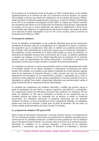En el contexto de la formación inicial de docentes en Chile, la Red Enlaces no ha incidido
significativamente en la inclusión de ellas en la formación inicial de docentes. En algunas
Universidades se destaca una relación de colaboración con los equipos del proyecto Enlaces,
donde se facilita los materiales generados por el proyecto o se apoya el trabajo la introducción
de las TIC en las facultades de pedagogía (Avalos 2005). Se sugiere que Enlaces considere
una articulación más directa con las instituciones de formación inicial docente, especialmente
en aquellas con las que ya tienen establecida una relación de colaboración a través de las
Universidades que trabajan en la implementación del proyecto Enlaces, de manera de influir
en la inserción de temas relacionados al uso de TIC en las escuelas, junto al currículo de
formación inicial (Menezes, 2005).

El concepto de estándares

El uso de estándares de desempeño es una condición importante para que las instituciones
formadoras de docentes velen por el cumplimiento de lo esperado de su misión y responda a
las expectativas que la sociedad pone sobre ellas. Es también una condición necesaria para
que el Estado, como responsable de la educación, asegure que las instituciones educadoras y
los académicos en ellas, desarrollen en la mejor forma posible sus tareas de enseñanza. La
elaboración de estándares docentes tiene como función, por lo tanto: a) establecer parámetros
o ejemplos que indiquen el nivel de calidad requerido para los propósitos de la profesión
docente y para los requerimientos del sistema educacional y; b) permitir la evaluación del
desempeño concreto (sea en etapas iniciales o avanzadas de la carrera profesional).

Los estándares son patrones o criterios que permitirán emitir en forma apropiada juicios sobre
el desempeño docente de los futuros educadores y fundamentar las decisiones que deban
tomarse. Pero también, en la medida en que indican lo esperado de un buen docente, sugieren
cómo ha de organizarse la formación docente y cuáles conviene que sean sus contenidos.
Representan una descripción de los conocimientos, actitudes y capacidades que, si bien se
expresan en forma específica en cada contexto, ejemplifican el consenso respecto de lo que es
desempeño de calidad. Éstos deben proporcionar indicadores que permitan poder valorar el
grado de desarrollo de las competencias básicas determinadas.

Se entenderá por competencia una conducta observable y medible que permite valorar el
grado de desempeño sea éste relativo a aspectos cognitivos, socioafectivos o actitudinales.
Las competencias marcan los indicadores necesarios para establecer los estándares. De este
modo, los estándares en TIC que se determinen se basarán en las competencias que se
considere precisas que deben ser alcanzadas por un profesor al acabar su formación
universitaria. Los estándares representan la propuesta operacional que nos permitirá
establecer los límites y el nivel de apropiación de las competencias definidas. Los estándares
pueden tener más de un indicador y puede tener un grado de desarrollo. De este modo, un
mismo estándar puede presentarse en niveles iniciales y avanzados.

La propuesta de estándares TIC para la FID

Sobre la base de información internacional y nacional existente respecto a la integración de
TIC en la formación docente, se han tenido en consideración los siguientes elementos para la
construcción de los estándares propuestos: a) Definir un marco general que sirva de itinerario
entre la Formación Inicial Docente y los primeros años de ejercicio de la profesión docente;
b)Concebir los estándares en un esquema integrador y transversal de los elementos
operatorios y curriculares, que puedan apuntar al desarrollo de habilidades y destrezas

      4        Contacto: Facebook Karen Vázquez     Blogger: Karenziitabeti   Twiteer:@kareniitas
 