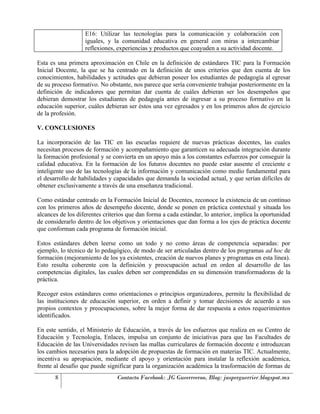 E16: Utilizar las tecnologías para la comunicación y colaboración con
                   iguales, y la comunidad educativa en general con miras a intercambiar
                   reflexiones, experiencias y productos que coayuden a su actividad docente.

Esta es una primera aproximación en Chile en la definición de estándares TIC para la Formación
Inicial Docente, la que se ha centrado en la definición de unos criterios que den cuenta de los
conocimientos, habilidades y actitudes que debieran poseer los estudiantes de pedagogía al egresar
de su proceso formativo. No obstante, nos parece que sería conveniente trabajar posteriormente en la
definición de indicadores que permitan dar cuenta de cuáles debieran ser los desempeños que
debieran demostrar los estudiantes de pedagogía antes de ingresar a su proceso formativo en la
educación superior, cuáles debieran ser éstos una vez egresados y en los primeros años de ejercicio
de la profesión.

V. CONCLUSIONES

La incorporación de las TIC en las escuelas requiere de nuevas prácticas docentes, las cuales
necesitan procesos de formación y acompañamiento que garanticen su adecuada integración durante
la formación profesional y se convierta en un apoyo más a los constantes esfuerzos por conseguir la
calidad educativa. En la formación de los futuros docentes no puede estar ausente el creciente e
inteligente uso de las tecnologías de la información y comunicación como medio fundamental para
el desarrollo de habilidades y capacidades que demanda la sociedad actual, y que serían difíciles de
obtener exclusivamente a través de una enseñanza tradicional.

Como estándar centrado en la Formación Inicial de Docentes, reconoce la existencia de un continuo
con los primeros años de desempeño docente, donde se ponen en práctica contextual y situada los
alcances de los diferentes criterios que dan forma a cada estándar, lo anterior, implica la oportunidad
de considerarlo dentro de los objetivos y orientaciones que dan forma a los ejes de práctica docente
que conforman cada programa de formación inicial.

Estos estándares deben leerse como un todo y no como áreas de competencia separadas: por
ejemplo, lo técnico de lo pedagógico, de modo de ser articuladas dentro de los programas ad hoc de
formación (mejoramiento de los ya existentes, creación de nuevos planes y programas en esta línea).
Esto resulta coherente con la definición y preocupación actual en orden al desarrollo de las
competencias digitales, las cuales deben ser comprendidas en su dimensión transformadoras de la
práctica.

Recoger estos estándares como orientaciones o principios organizadores, permite la flexibilidad de
las instituciones de educación superior, en orden a definir y tomar decisiones de acuerdo a sus
propios contextos y preocupaciones, sobre la mejor forma de dar respuesta a estos requerimientos
identificados.

En este sentido, el Ministerio de Educación, a través de los esfuerzos que realiza en su Centro de
Educación y Tecnología, Enlaces, impulsa un conjunto de iniciativas para que las Facultades de
Educación de las Universidades revisen las mallas curriculares de formación docente e introduzcan
los cambios necesarios para la adopción de propuestas de formación en materias TIC. Actualmente,
incentiva su apropiación, mediante el apoyo y orientación para instalar la reflexión académica,
frente al desafío que puede significar para la organización académica la trasformación de formas de
       8                        Contacto Facebook: JG Gueerreeroo, Blog: jasperguerrier.blogspot.mx
 