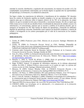 entender la creación, distribución y regulación del conocimiento, las maneras de acceder a él y las
complejidades socioculturales relacionadas con la brecha digital, la equidad ante las oportunidades
del aprendizaje y la formación y la calidad de la educación.

Sin lugar a dudas, las experiencias de definición y transferencia de los estándares TIC docentes
hacia los centros de formación significa un desafío complejo a la vez que interesante, pues abre
espacios para que se reflexione sobre el impacto efectivo de las TIC en la educación, un campo
objetivo en que la sociedad invierte para el desarrollo y crecimiento humano. De ello se espera que
Chile avance en la revisión de sus desafíos frente a la demanda de educación de calidad y acceso a la
información y el conocimiento, aspectos que se asocian a cambios en la práctica docente, que se
enriquece al incorporar las TIC bajo formas de objetos de aprendizaje y desarrollo de ambientes
digitales de aprendizaje curricular, transferidos como espacios de desarrollo académico y materia de
estudio e investigación en los centros preocupados por el valor de la innovación en los estudios
pedagógicos.

BIBLIOGRAFÍA

1. Ávalos, B. (2002) Profesores para Chile. Historia de un proyecto. Santiago: Ministerio de
    Educación.
2. Ávalos, B. (2004) La Formación Docente Inicial en Chile, Santiago; Disponible en
    [http://www.iesalc.unesco.org.ve/programas/formacion%20docente/resumenes/Informe%20-
    %20UP%20-%20Chile%20-%20S%C3%ADntesis.pdf]
3. Comisión sobre Formación Inicial de Docentes, Informe Preliminar de la Comisión sobre
    Formación Inicial de Docentes, Santiago, Octubre de 2005.
4. Gros, B. y Silva, J.(2005). La formación del profesorado como docentes en los espacios virtuales
    de aprendizaje, Revista Iberoamericana de Educación, Número 36(1), http://www.campus-
    oei.org/revista/tec_edu32.htm
5. Harasim, L., Hiltz, S., Turoff, M. &Teles, L. (2000). Redes de aprendizaje: Guía para la
    enseñanza y el aprendizaje en red, Barcelona:Gedisa/EDIUOC.
6. Hepp, P.(2003). Enlaces: El programa de informática educativa de la reforma educacional
    chilena. En COX, C. (Editor) Políticas educacionales en el cambio de siglo: La reforma del
    sistema escolar de Chile, Santiago: Editorial universitaria, 419-451
7. Menezes, B. (2005). Enlaces Mineduc Chile, en UNESCO Formación Docente y las
    Tecnologías de Información y Comunicación, Santiago:ORECALC/UNESCO, 47-57.
8. Sánchez, J & Ponce, A. (2004) Estándares TICs para profesores Chilenos, Actas VII Congreso
    Iberoamericano de Informática Educativa, Monterrey México, 13 al 15 de Octubre.
9. Silva, J., Gros B., Garrido J., Rodríguez J. (2006). Estándares en tecnologías de la información y
    la comunicación para la formación inicial docente: situación actual y el caso chileno. Revista
    Iberoamericana de Educación, Número 38(3) http://www.rieoei.org/1391.htm
10. Tapsscot(1998) Growing up digital: the risen if the Net generation, New York:McGraw-Hill
11. UNESCO (2004): Las tecnologías de la información y la comunicación en la formación
    docente. Paris: Informe UNESCO.




       9                       Contacto Facebook: JG Gueerreeroo, Blog: jasperguerrier.blogspot.mx
 