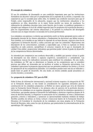 El concepto de estándares

El uso de estándares de desempeño es una condición importante para que las instituciones
formadoras de docentes velen por el cumplimiento de lo esperado de su misión y responda a las
expectativas que la sociedad pone sobre ellas. Es también una condición necesaria para que el
Estado, como responsable de la educación, asegure que las instituciones educadoras y los
académicos en ellas, desarrollen en la mejor forma posible sus tareas de enseñanza. La
elaboración de estándares docentes tiene como función, por lo tanto: a) establecer parámetros o
ejemplos que indiquen el nivel de calidad requerido para los propósitos de la profesión docente y
para los requerimientos del sistema educacional y; b) permitir la evaluación del desempeño
concreto (sea en etapas iniciales o avanzadas de la carrera profesional).

Los estándares son patrones o criterios que permitirán emitir en forma apropiada juicios sobre el
desempeño docente de los futuros educadores y fundamentar las decisiones que deban tomarse.
Pero también, en la medida en que indican lo esperado de un buen docente, sugieren cómo ha de
organizarse la formación docente y cuáles conviene que sean sus contenidos. Representan una
descripción de los conocimientos, actitudes y capacidades que, si bien se expresan en forma
específica en cada contexto, ejemplifican el consenso respecto de lo que es desempeño de
calidad. Éstos deben proporcionar indicadores que permitan poder valorar el grado de desarrollo
de las competencias básicas determinadas.

Se entenderá por competencia una conducta observable y medible que permite valorar el grado
de desempeño sea éste relativo a aspectos cognitivos, socioafectivos o actitudinales. Las
competencias marcan los indicadores necesarios para establecer los estándares. De este modo,
los estándares en TIC que se determinen se basarán en las competencias que se considere
precisas que deben ser alcanzadas por un profesor al acabar su formación universitaria. Los
estándares representan la propuesta operacional que nos permitirá establecer los límites y el nivel
de apropiación de las competencias definidas. Los estándares pueden tener más de un indicador y
puede tener un grado de desarrollo. De este modo, un mismo estándar puede presentarse en
niveles iniciales y avanzados.

La propuesta de estándares TIC para la FID

Sobre la base de información internacional y nacional existente respecto a la integración de TIC
en la formación docente, se han tenido en consideración los siguientes elementos para la
construcción de los estándares propuestos: a) Definir un marco general que sirva de itinerario
entre la Formación Inicial Docente y los primeros años de ejercicio de la profesión docente;
b)Concebir los estándares en un esquema integrador y transversal de los elementos operatorios y
curriculares, que puedan apuntar al desarrollo de habilidades y destrezas cognitivas propias de la
toma de decisión docente; c) Organizar la enunciación de los estándares en torno a dimensiones
generales, criterios e indicadores, y potenciar su operacionalidad mediante módulos de trabajo
flexibles posibles de utilizar en forma vertical o transversal dentro de la Formación Inicial de
Docentes; d) Considerar la vinculación de los estándares con áreas propias de la Formación
Inicial de Docentes, tales como los ejes de práctica, que potenciarían la contextualización de los
aprendizajes TIC adquiridos.




      4                                    CONTACTO: FACEBOOK: Hugo corona. GMAIL: hectorhugoc06@gmail.com
 