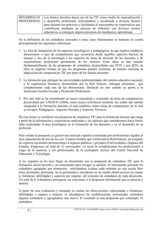 DESARROLLO         Los futuros docentes hacen uso de las TIC como medio de especialización
PROFESIONAL        y desarrollo profesional, informándose y accediendo a diversas fuentes
                   para mejorar sus prácticas y facilitando el intercambio de experiencias que
                   contribuyan mediante un proceso de reflexión con diversos actores
                   educativos, a conseguir mejores procesos de enseñanza y aprendizaje.

En la definición de los estándares asociados a estas cinco dimensiones se tomaron en cuenta
principalmente las siguientes referencias:

1. La idea de integración de los aspectos tecnológicos y pedagógicos, lo que implica establecer
   dimensiones o ejes de competencias que reconocen desde aquellos aspectos básicos de
   manejo y uso de la tecnología a los aspectos de toma de decisión de los docentes y de
   mejoramiento profesional permanente de los mismos. Estas ideas se han tomado
   fundamentalmente de las propuestas de estándares desarrolladas por ISTE y por QTS, en
   ellos se sugieren formas en que los programas pueden examinar, de manera creciente la
   adquisición de competencias TIC por parte de los futuros docentes.

2. La formación que entregan las universidades particularidades del sistema educativo nacional,
   y la experiencia formativa desarrollada por la Red Enlaces, entregan elementos que
   complementan cada una de las dimensiones. Destacan en este sentido su aporte a la
   dimensión Gestión Escolar y Desarrollo Profesional.

3. Por otro lado se ha considerado un marco conceptual y orientador de áreas de competencias
   desarrollada por UNESCO (2004), como marco referencial mediante los cuales dar sentido
   integrador a la formación docente, el cual establece cuatro áreas de competencia, de la cual
   se recogen: Pedagógica, Aspectos Sociales y Aspectos Técnicos.

De esta forma se conformó una propuesta de estándares TIC para la formación docente que surge
a partir de la información y experiencias analizadas y los aspectos que consideramos hacia futuro
debe contemplar el área tecnológica en la formación de los docentes y en el desarrollo de su
profesión.

Para validar la propuesta se generó una mesa de expertos constituida por profesionales ligados al
área capacitación de tres de los seis Centros Zonales que conforman la Red Enlaces; un conjunto
de expertos nacionales pertenecientes a órganos públicos y privados (Universidades, Organos del
Estados, Empresas) un total de 12 convocados. La mesa la complementan los profesionales a
cargo de la asesoría, y los profesionales de la contraparte técnica del Centro Nacional de
Educación y Tecnología.

A los expertos se les hizo llegar un documento con la propuesta de estándares TIC para la
formación inicial docente y un instrumento para recoger su opinión. El instrumento presentó los
estándares agrupados por dimensión, solicitándose evaluar cada estándar en una escala liker
(muy pertinente, pertinente, no es pertinente) e incorporar en un cuadro observaciones en cuanto
a: fortalezas; debilidades y aspectos por mejorar, del conjunto de estándares de cada dimensión.
Un total de 8 evaluadores entregaron sus reacciones a la propuesta información que se procesó y
analizó.

A partir de esta evaluación y tomando en cuenta las observaciones relacionadas a fortalezas,
debilidades y aspecto a mejorar, se introdujeron las modificaciones aconsejadas, uniéndose
algunos estándares y agregándose uno nuevo. El resultado es una propuesta que contempla 16
estándares.

      6                                    CONTACTO: FACEBOOK: Hugo corona. GMAIL: hectorhugoc06@gmail.com
 