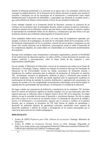 durante la formación profesional y se convierta en un apoyo más a los constantes esfuerzos por
conseguir la calidad educativa. En la formación de los futuros docentes no puede estar ausente el
creciente e inteligente uso de las tecnologías de la información y comunicación como medio
fundamental para el desarrollo de habilidades y capacidades que demanda la sociedad actual, y
que serían difíciles de obtener exclusivamente a través de una enseñanza tradicional.

Como estándar centrado en la Formación Inicial de Docentes, reconoce la existencia de un
continuo con los primeros años de desempeño docente, donde se ponen en práctica contextual y
situada los alcances de los diferentes criterios que dan forma a cada estándar, lo anterior, implica
la oportunidad de considerarlo dentro de los objetivos y orientaciones que dan forma a los ejes
de práctica docente que conforman cada programa de formación inicial.

Estos estándares deben leerse como un todo y no como áreas de competencia separadas: por
ejemplo, lo técnico de lo pedagógico, de modo de ser articuladas dentro de los programas ad hoc
de formación (mejoramiento de los ya existentes, creación de nuevos planes y programas en esta
línea). Esto resulta coherente con la definición y preocupación actual en orden al desarrollo de
las competencias digitales, las cuales deben ser comprendidas en su dimensión transformadoras
de la práctica.

Recoger estos estándares como orientaciones o principios organizadores, permite la flexibilidad
de las instituciones de educación superior, en orden a definir y tomar decisiones de acuerdo a sus
propios contextos y preocupaciones, sobre la mejor forma de dar respuesta a estos
requerimientos identificados.

En este sentido, el Ministerio de Educación, a través de los esfuerzos que realiza en su Centro de
Educación y Tecnología, Enlaces, impulsa un conjunto de iniciativas para que las Facultades de
Educación de las Universidades revisen las mallas curriculares de formación docente e
introduzcan los cambios necesarios para la adopción de propuestas de formación en materias
TIC. Actualmente, incentiva su apropiación, mediante el apoyo y orientación para instalar la
reflexión académica, frente al desafío que puede significar para la organización académica la
trasformación de formas de entender la creación, distribución y regulación del conocimiento, las
maneras de acceder a él y las complejidades socioculturales relacionadas con la brecha digital, la
equidad ante las oportunidades del aprendizaje y la formación y la calidad de la educación.

Sin lugar a dudas, las experiencias de definición y transferencia de los estándares TIC docentes
hacia los centros de formación significa un desafío complejo a la vez que interesante, pues abre
espacios para que se reflexione sobre el impacto efectivo de las TIC en la educación, un campo
objetivo en que la sociedad invierte para el desarrollo y crecimiento humano. De ello se espera
que Chile avance en la revisión de sus desafíos frente a la demanda de educación de calidad y
acceso a la información y el conocimiento, aspectos que se asocian a cambios en la práctica
docente, que se enriquece al incorporar las TIC bajo formas de objetos de aprendizaje y
desarrollo de ambientes digitales de aprendizaje curricular, transferidos como espacios de
desarrollo académico y materia de estudio e investigación en los centros preocupados por el
valor de la innovación en los estudios pedagógicos.

BIBLIOGRAFÍA

1. Ávalos, B. (2002) Profesores para Chile. Historia de un proyecto. Santiago: Ministerio de
   Educación.
2. Ávalos, B. (2004) La Formación Docente Inicial en Chile, Santiago; Disponible en
   [http://www.iesalc.unesco.org.ve/programas/formacion%20docente/resumenes/Informe%20-
   %20UP%20-%20Chile%20-%20S%C3%ADntesis.pdf]
       8                                    CONTACTO: FACEBOOK: Hugo corona. GMAIL: hectorhugoc06@gmail.com
 