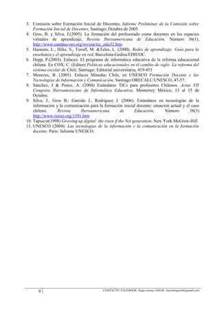 3. Comisión sobre Formación Inicial de Docentes, Informe Preliminar de la Comisión sobre
    Formación Inicial de Docentes, Santiago, Octubre de 2005.
4. Gros, B. y Silva, J.(2005). La formación del profesorado como docentes en los espacios
    virtuales de aprendizaje, Revista Iberoamericana de Educación, Número 36(1),
    http://www.campus-oei.org/revista/tec_edu32.htm
5. Harasim, L., Hiltz, S., Turoff, M. &Teles, L. (2000). Redes de aprendizaje: Guía para la
    enseñanza y el aprendizaje en red, Barcelona:Gedisa/EDIUOC.
6. Hepp, P.(2003). Enlaces: El programa de informática educativa de la reforma educacional
    chilena. En COX, C. (Editor) Políticas educacionales en el cambio de siglo: La reforma del
    sistema escolar de Chile, Santiago: Editorial universitaria, 419-451
7. Menezes, B. (2005). Enlaces Mineduc Chile, en UNESCO Formación Docente y las
    Tecnologías de Información y Comunicación, Santiago:ORECALC/UNESCO, 47-57.
8. Sánchez, J & Ponce, A. (2004) Estándares TICs para profesores Chilenos, Actas VII
    Congreso Iberoamericano de Informática Educativa, Monterrey México, 13 al 15 de
    Octubre.
9. Silva, J., Gros B., Garrido J., Rodríguez J. (2006). Estándares en tecnologías de la
    información y la comunicación para la formación inicial docente: situación actual y el caso
    chileno.      Revista      Iberoamericana        de       Educación,     Número       38(3)
    http://www.rieoei.org/1391.htm
10. Tapsscot(1998) Growing up digital: the risen if the Net generation, New York:McGraw-Hill
11. UNESCO (2004): Las tecnologías de la información y la comunicación en la formación
    docente. Paris: Informe UNESCO.




      9                                   CONTACTO: FACEBOOK: Hugo corona. GMAIL: hectorhugoc06@gmail.com
 