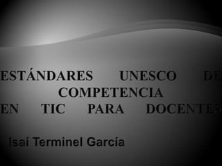 ESTÁNDARES UNESCO DE COMPETENCIAEN TIC PARA DOCENTES Isaí Terminel García 