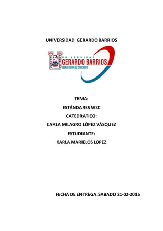 UNIVERSIDAD GERARDO BARRIOS
TEMA:
ESTÁNDARES W3C
CATEDRATICO:
CARLA MILAGRO LÓPEZ VÁSQUEZ
ESTUDIANTE:
KARLA MARIELOS LOPEZ
FECHA DE ENTREGA:SABADO 21-02-2015
 