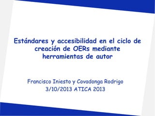 Estándares y accesibilidad en el ciclo de 
creación de OERs mediante 
herramientas de autor 
Francisco Iniesto y Covadonga Rodrigo 
3/10/2013 ATICA 2013 
 