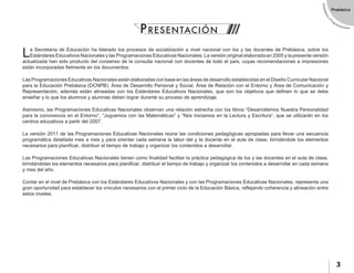 EstándaresyP
rogramaciones
3
Prebásica
La Secretaría de Educación ha liderado los procesos de socialización a nivel nacional con los y las docentes de Prebásica, sobre los
Estándares Educativos Nacionales y las Programaciones Educativas Nacionales. La versión original elaborada en 2005 y la presente versión
actualizada han sido producto del consenso de la consulta nacional con docentes de todo el país, cuyas recomendaciones e impresiones
están incorporadas fielmente en los documentos.
Las Programaciones Educativas Nacionales están elaboradas con base en las áreas de desarrollo establecidas en el Diseño Curricular Nacional
para la Educación Prebásica (DCNPB): Área de Desarrollo Personal y Social, Área de Relación con el Entorno y Área de Comunicación y
Representación, además están alineadas con los Estándares Educativos Nacionales, que son los objetivos que definen lo que se debe
enseñar y lo que los alumnos y alumnas deben lograr durante su proceso de aprendizaje.
Asimismo, las Programaciones Educativas Nacionales observan una relación estrecha con los libros “Desarrollemos Nuestra Personalidad
para la convivencia en el Entorno”, “Juguemos con las Matemáticas” y “Nos Iniciamos en la Lectura y Escritura”, que se utilizarán en los
centros educativos a partir del 2007.
La versión 2011 de las Programaciones Educativas Nacionales reúne las condiciones pedagógicas apropiadas para llevar una secuencia
programática detallada mes a mes y para orientar cada semana la labor del y la docente en el aula de clase, brindándole los elementos
necesarios para planificar, distribuir el tiempo de trabajo y organizar los contenidos a desarrollar.
Las Programaciones Educativas Nacionales tienen como finalidad facilitar la práctica pedagógica de los y las docentes en el aula de clase,
brindándoles los elementos necesarios para planificar, distribuir el tiempo de trabajo y organizar los contenidos a desarrollar en cada semana
y mes del año.
Contar en el nivel de Prebásica con los Estándares Educativos Nacionales y con las Programaciones Educativas Nacionales, representa una
gran oportunidad para establecer los vínculos necesarios con el primer ciclo de la Educación Básica, reflejando coherencia y alineación entre
estos niveles.
PRESENTACIÓN
 