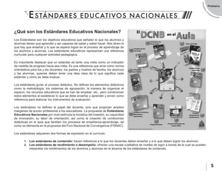 EstándaresyP
rogramaciones
5
Prebásica
¿Qué son los Estándares Educativos Nacionales?
Los Estándares son los objetivos educativos que señalan lo que los alumnos y
alumnas tienen que aprender y ser capaces de saber y saber hacer. Nos dicen lo
que hay que enseñar y lo que se espera lograr en el proceso de aprendizaje de
los alumnos y alumnas. Los estándares educativos representan una referencia
curricular para cualquier actividad pedagógica.
Es importante destacar que un estándar es tanto una meta como un indicador
de medida de progreso hacia esa meta. Es una referencia que sirve como norma
orientadora para los y las docentes, los padres y madres de familia, los alumnos
y las alumnas, quienes deben tener una idea clara de lo que significa cada
estándar y cómo se debe evaluar.
Los estándares guían el proceso didáctico. No definen los elementos didácticos
como la metodología, los sistemas de agrupación, la manera de organizar el
espacio, los recursos educativos que se han de emplear, etc., pero condicionan
estos elementos al establecer lo que se debe enseñar y aprender y sirven como
referencia para elaborar los instrumentos de evaluación.
Los estándares no definen el papel del docente, sino que propician amplios
márgenes de acción profesional a los educadores. La propuesta de Estándares
Educativos Nacionales por nivel estimula la iniciativa del maestro, su capacidad
de innovación, su labor de orientación, así como la creación de condiciones
didácticas en el aula que faciliten los procesos de enseñanza-aprendizaje, tal
como se demanda en la propuesta del Foro Nacional de Convergencia (FONAC).
Los estándares adquieren dos formas de expresión en el currículo:
1.	 Los estándares de contenido: hacen referencia a lo que los docentes deben enseñar y a lo que deben lograr los alumnos.
2.	 Los estándares de rendimiento o desempeño: ofrecen una escala cualitativa de niveles de logro a través de la cual se pueden
interpretar los rendimientos de los alumnos y alumnas en el alcance de los estándares de contenido.
ESTÁNDARES EDUCATIVOS NACIONALES
 