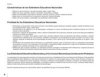 6
Prebásica
Características de los Estándares Educativos Nacionales
	 • Definen lo que los alumnos y las alumnas deben saber y saber hacer.
	 • Deben ser claros, sencillos, concisos, priorizados, alcanzables y medibles.
	 • Deben ser entendibles, sobre todo por docentes, alumnas, alumnos, padres y madres de familia.
	 • Deben estar en consonancia con la aspiración nacional en materia educativa.
	 • Deben ser de alta calidad y comparables con estándares internacionales.
Finalidad de los Estándares Educativos Nacionales
• Información y comunicación: sirven para comunicar a los distintos grupos (directivos, docentes, padres y madres de familia) lo que
los estudiantes deben saber y saber hacer.
• Normatividad en los objetivos y en los aprendizajes: constituyen un marco de referencia para el personal docente con el fin de
orientar su labor educativa.
• Evaluación y medición de aprendizajes: miden y valoran el desempeño de los alumnos y alumnas; sirven como base para establecer
criterios en el diseño de pruebas.
• Coordinación en el grado, entre grados y entre ciclos: permiten relacionar todos los elementos del sistema educativo y orientan
la planificación unificada de los y las docentes. Posibilitan la graduación de los estándares de grado en grado y de ciclo en ciclo.
Además, propician el desarrollo de los aprendizajes del grado o ciclo a partir de los conocimientos adquiridos en el grado o ciclo
inferior.
• Identificación de la temática para la formación y la capacitación docente: guían la formación inicial y la capacitación permanente
de docentes en servicio. Los contenidos en la formación o capacitación deben centrarse en el logro de los estándares (formación
integral) como producto del trabajo con los nuevos libros de texto.
• Referencias para comparar resultados: los estándares permiten contrastar el rendimiento entre instituciones o regiones del país al
establecer criterios de evaluación precisos para realizar evaluaciones internas y externas.
LosEstándaresEducativosNacionalesyelCurrículumNacionalparalaeducaciónPrebásica
Los estándares han sido elaborados teniendo como base las orientaciones y finalidades del Currículum Nacional de Prebásica. Éste especifica
que los estándares están definidos en cada área de desarrollo en relación a lo que se espera que los niños y niñas alcancen a finalizar su
preparatoria. Por su organización interna, progresión, secuencia y coherencia, los estándares constituyen un sistema. Las distintas partes del
sistema se refuerzan, ofrecen pautas de interpretación, consolidan el diseño y el desarrollo del currículo en el aula. Conducen desde metas y
objetivos hasta evaluaciones para estudiar resultados de aprendizajes.
De allí la importancia de que los y las docentes utilicen los estándares de guía en el proceso didáctico.
 