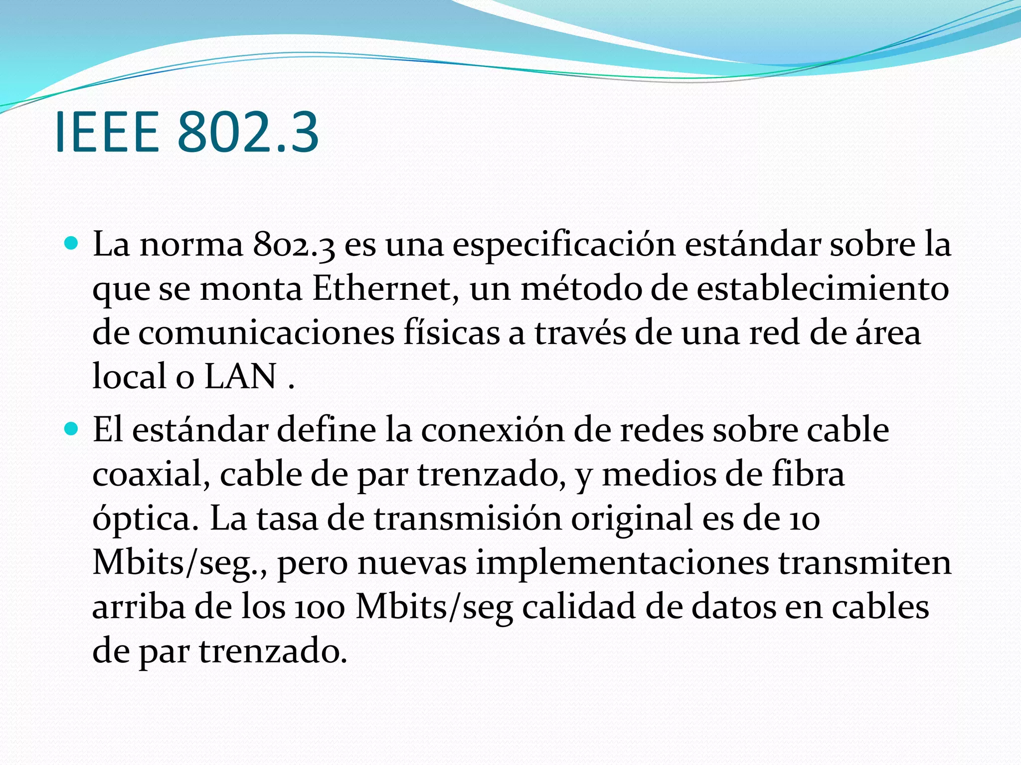 IEEE 802.3
 La norma 802.3 es una especificación estándar sobre la
  que se monta Ethernet, un método de establecimiento
  de comunicaciones físicas a través de una red de área
  local o LAN .
 El estándar define la conexión de redes sobre cable
  coaxial, cable de par trenzado, y medios de fibra
  óptica. La tasa de transmisión original es de 10
  Mbits/seg., pero nuevas implementaciones transmiten
  arriba de los 100 Mbits/seg calidad de datos en cables
  de par trenzado.
 