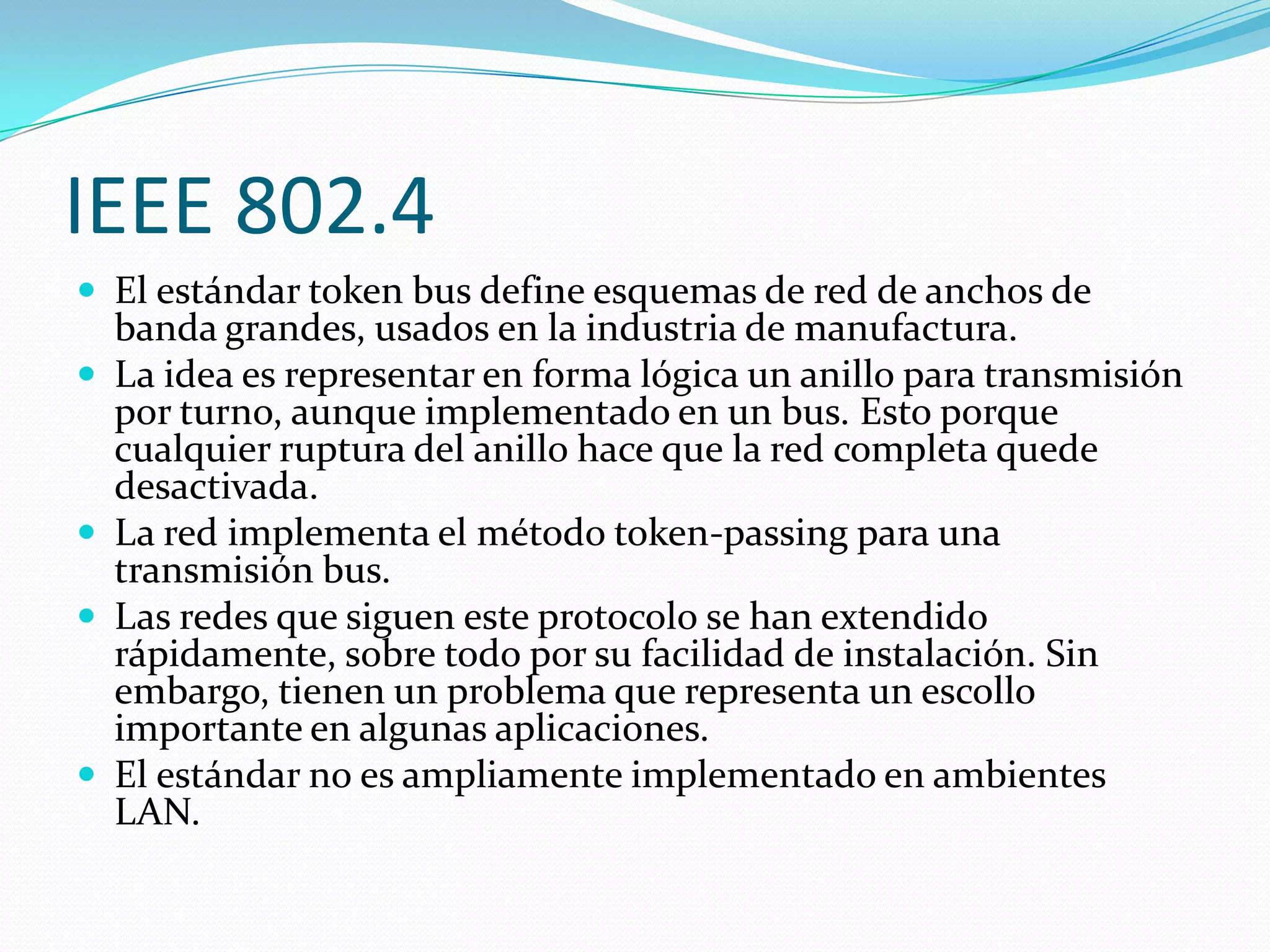 IEEE 802.4
 El estándar token bus define esquemas de red de anchos de
    banda grandes, usados en la industria de manufactura.
   La idea es representar en forma lógica un anillo para transmisión
    por turno, aunque implementado en un bus. Esto porque
    cualquier ruptura del anillo hace que la red completa quede
    desactivada.
   La red implementa el método token-passing para una
    transmisión bus.
   Las redes que siguen este protocolo se han extendido
    rápidamente, sobre todo por su facilidad de instalación. Sin
    embargo, tienen un problema que representa un escollo
    importante en algunas aplicaciones.
   El estándar no es ampliamente implementado en ambientes
    LAN.
 