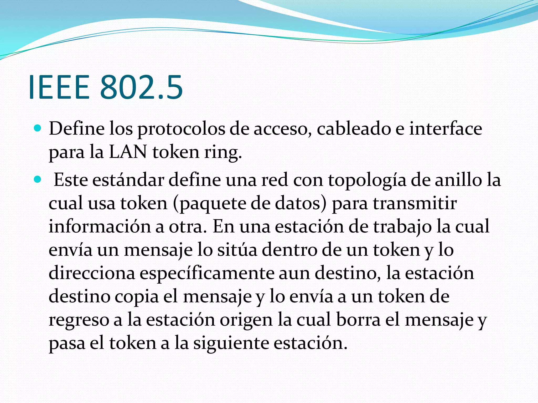 IEEE 802.5
 Define los protocolos de acceso, cableado e interface
  para la LAN token ring.
 Este estándar define una red con topología de anillo la
  cual usa token (paquete de datos) para transmitir
  información a otra. En una estación de trabajo la cual
  envía un mensaje lo sitúa dentro de un token y lo
  direcciona específicamente aun destino, la estación
  destino copia el mensaje y lo envía a un token de
  regreso a la estación origen la cual borra el mensaje y
  pasa el token a la siguiente estación.
 