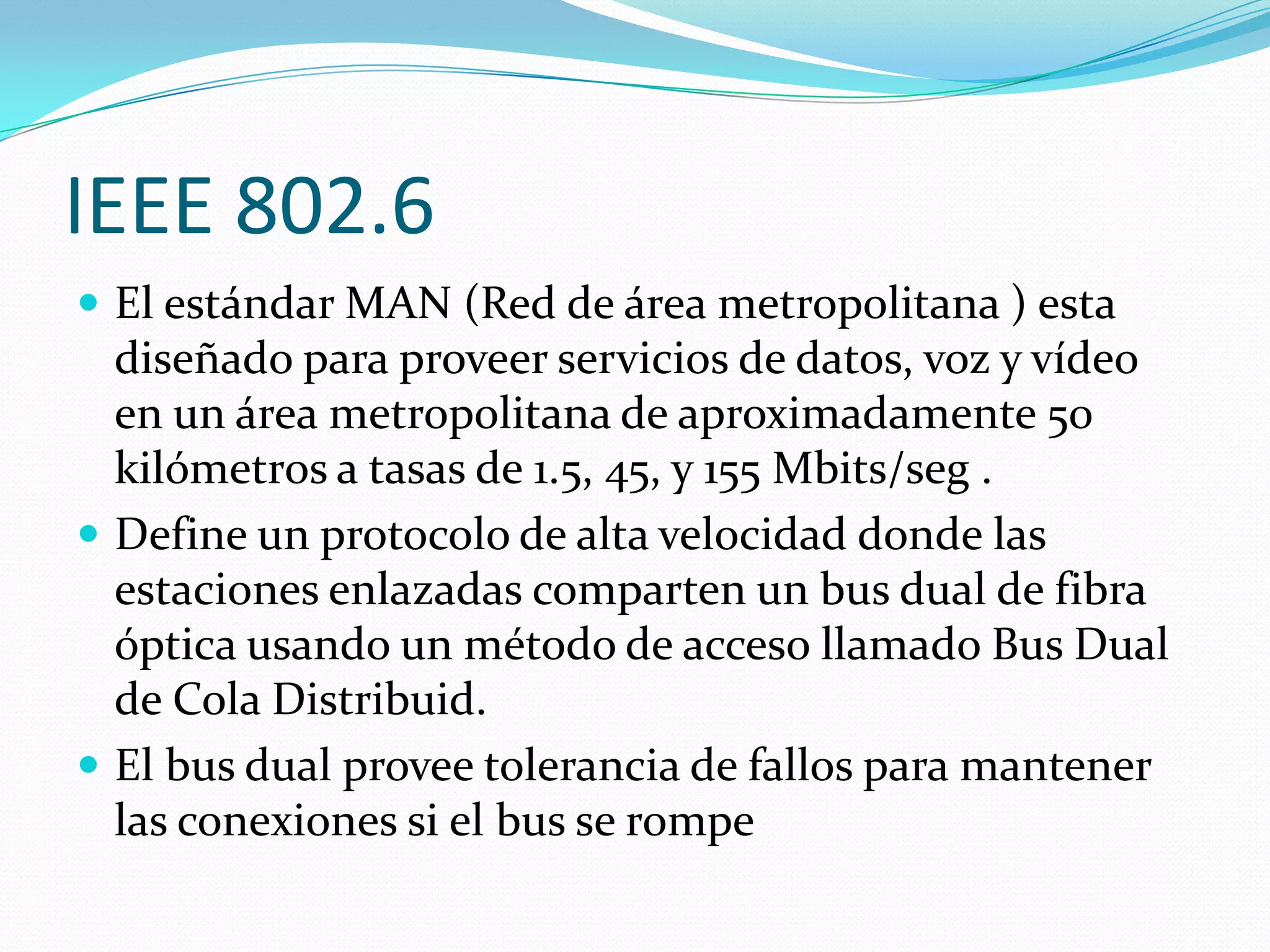 IEEE 802.6
 El estándar MAN (Red de área metropolitana ) esta
  diseñado para proveer servicios de datos, voz y vídeo
  en un área metropolitana de aproximadamente 50
  kilómetros a tasas de 1.5, 45, y 155 Mbits/seg .
 Define un protocolo de alta velocidad donde las
  estaciones enlazadas comparten un bus dual de fibra
  óptica usando un método de acceso llamado Bus Dual
  de Cola Distribuid.
 El bus dual provee tolerancia de fallos para mantener
  las conexiones si el bus se rompe
 