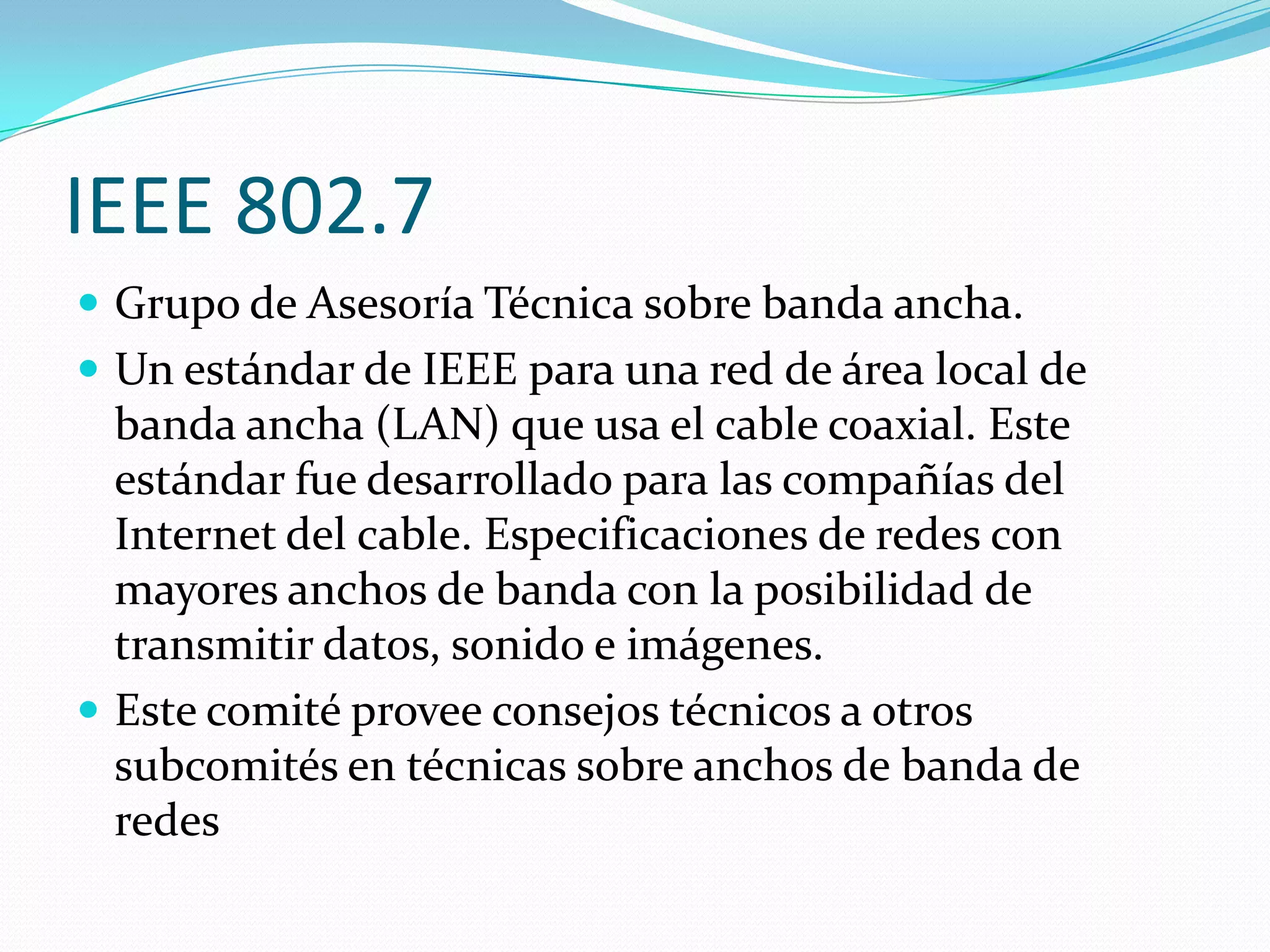 IEEE 802.7
 Grupo de Asesoría Técnica sobre banda ancha.
 Un estándar de IEEE para una red de área local de
  banda ancha (LAN) que usa el cable coaxial. Este
  estándar fue desarrollado para las compañías del
  Internet del cable. Especificaciones de redes con
  mayores anchos de banda con la posibilidad de
  transmitir datos, sonido e imágenes.
 Este comité provee consejos técnicos a otros
  subcomités en técnicas sobre anchos de banda de
  redes
 