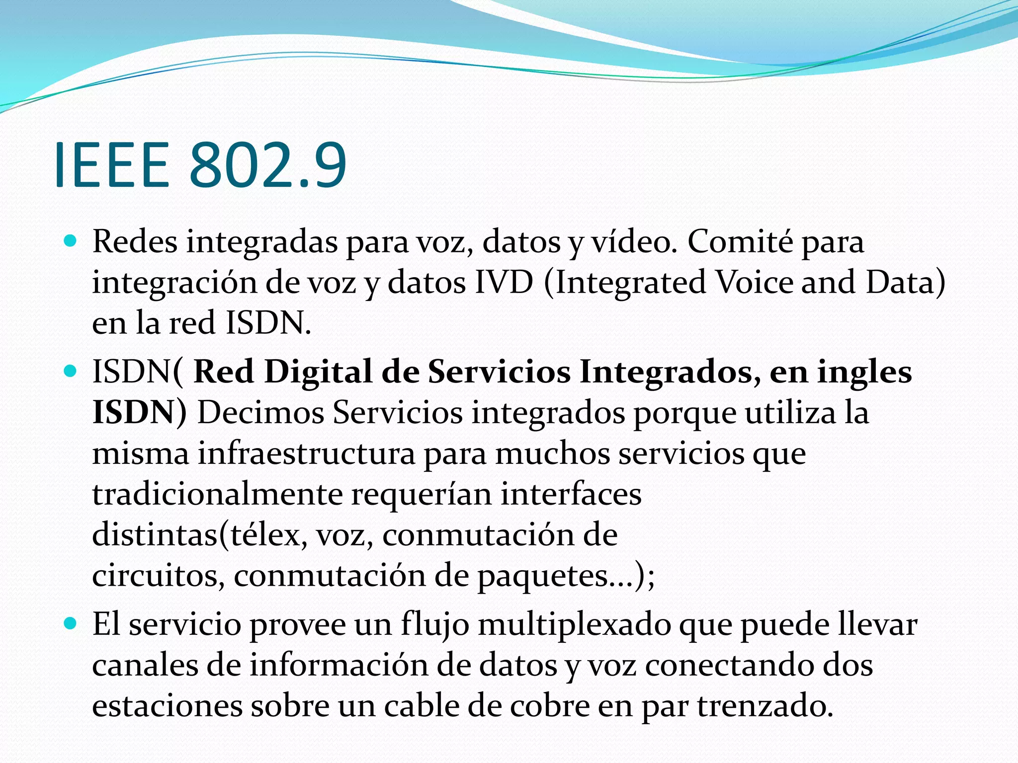IEEE 802.9
 Redes integradas para voz, datos y vídeo. Comité para
  integración de voz y datos IVD (Integrated Voice and Data)
  en la red ISDN.
 ISDN( Red Digital de Servicios Integrados, en ingles
  ISDN) Decimos Servicios integrados porque utiliza la
  misma infraestructura para muchos servicios que
  tradicionalmente requerían interfaces
  distintas(télex, voz, conmutación de
  circuitos, conmutación de paquetes...);
 El servicio provee un flujo multiplexado que puede llevar
  canales de información de datos y voz conectando dos
  estaciones sobre un cable de cobre en par trenzado.
 