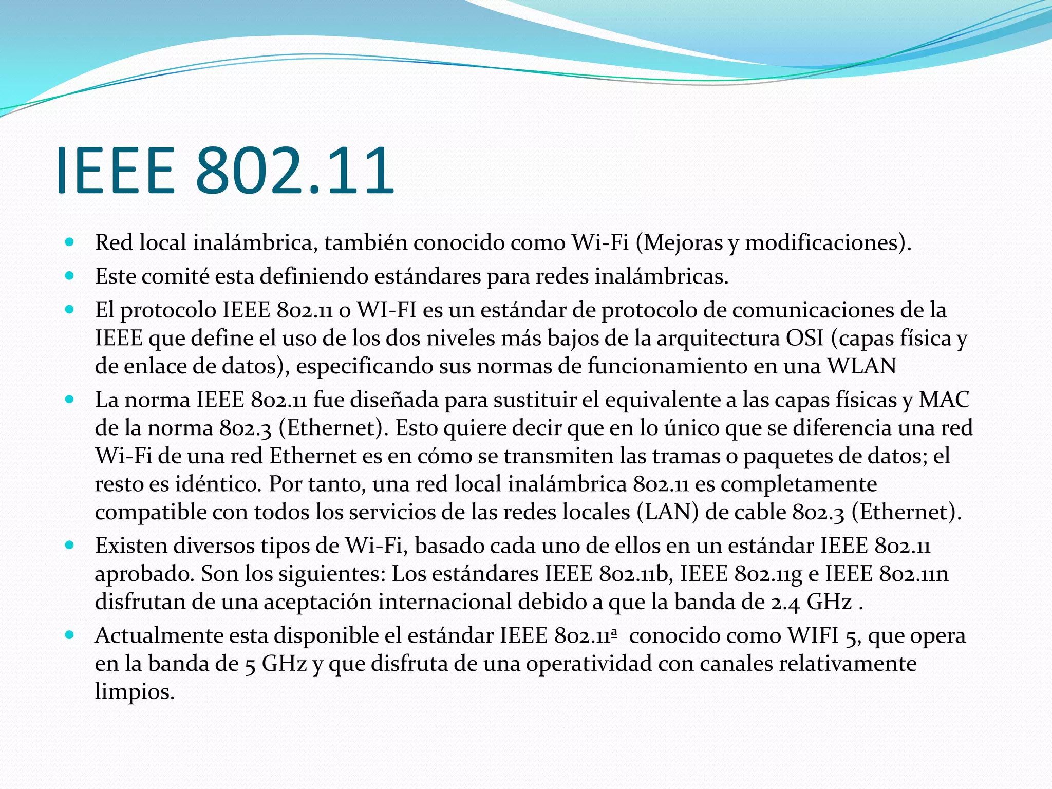 IEEE 802.11
 Red local inalámbrica, también conocido como Wi-Fi (Mejoras y modificaciones).
 Este comité esta definiendo estándares para redes inalámbricas.
 El protocolo IEEE 802.11 o WI-FI es un estándar de protocolo de comunicaciones de la
  IEEE que define el uso de los dos niveles más bajos de la arquitectura OSI (capas física y
  de enlace de datos), especificando sus normas de funcionamiento en una WLAN
 La norma IEEE 802.11 fue diseñada para sustituir el equivalente a las capas físicas y MAC
  de la norma 802.3 (Ethernet). Esto quiere decir que en lo único que se diferencia una red
  Wi-Fi de una red Ethernet es en cómo se transmiten las tramas o paquetes de datos; el
  resto es idéntico. Por tanto, una red local inalámbrica 802.11 es completamente
  compatible con todos los servicios de las redes locales (LAN) de cable 802.3 (Ethernet).
 Existen diversos tipos de Wi-Fi, basado cada uno de ellos en un estándar IEEE 802.11
  aprobado. Son los siguientes: Los estándares IEEE 802.11b, IEEE 802.11g e IEEE 802.11n
  disfrutan de una aceptación internacional debido a que la banda de 2.4 GHz .
 Actualmente esta disponible el estándar IEEE 802.11ª conocido como WIFI 5, que opera
  en la banda de 5 GHz y que disfruta de una operatividad con canales relativamente
  limpios.
 