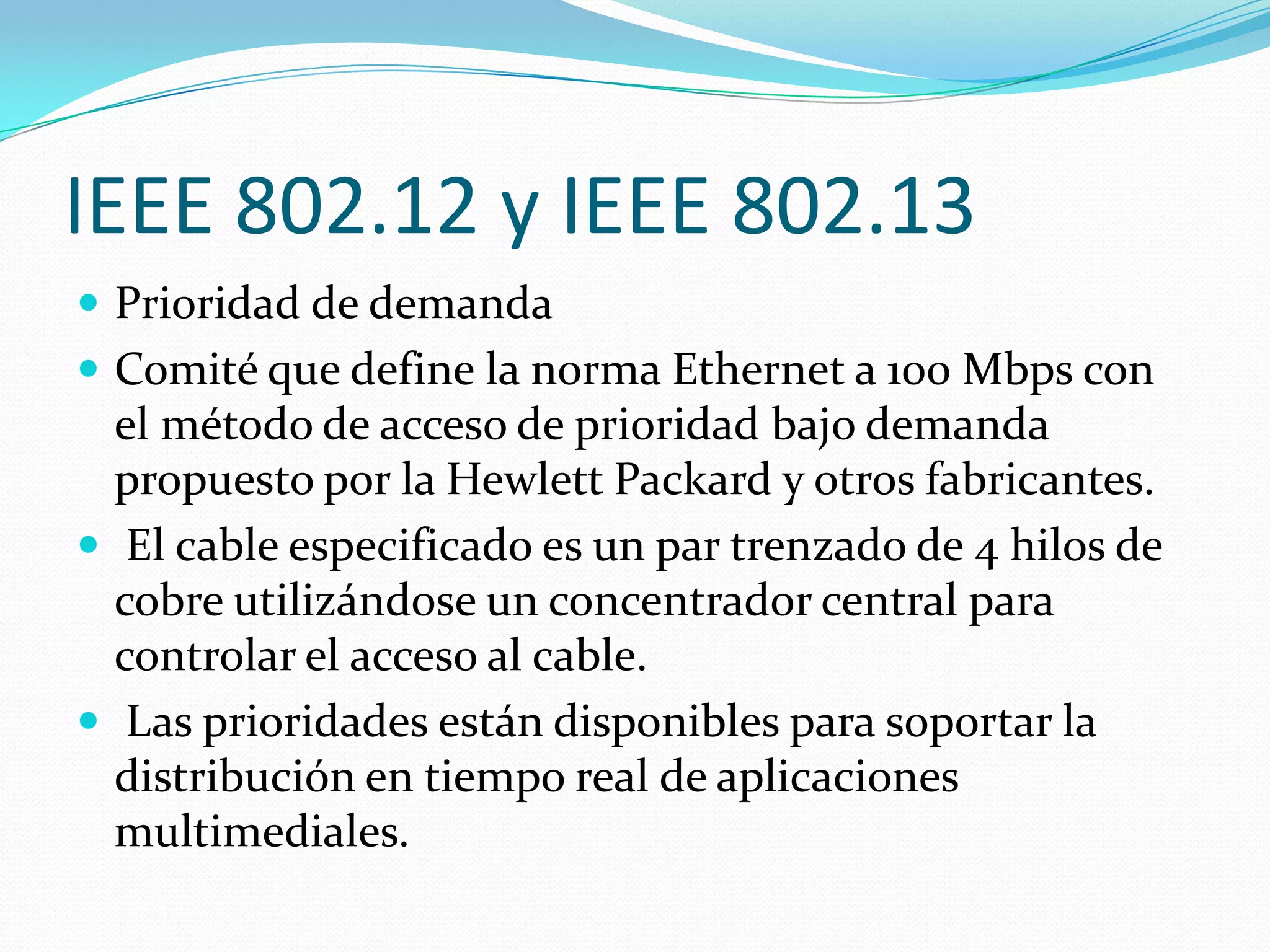 IEEE 802.12 y IEEE 802.13
 Prioridad de demanda
 Comité que define la norma Ethernet a 100 Mbps con
  el método de acceso de prioridad bajo demanda
  propuesto por la Hewlett Packard y otros fabricantes.
 El cable especificado es un par trenzado de 4 hilos de
  cobre utilizándose un concentrador central para
  controlar el acceso al cable.
 Las prioridades están disponibles para soportar la
  distribución en tiempo real de aplicaciones
  multimediales.
 