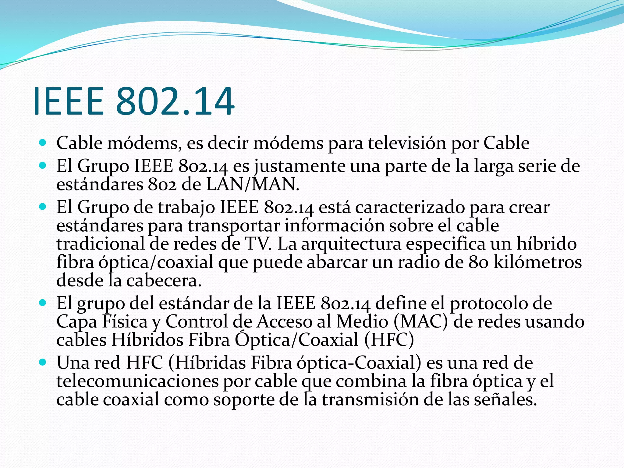 IEEE 802.14
 Cable módems, es decir módems para televisión por Cable
 El Grupo IEEE 802.14 es justamente una parte de la larga serie de
  estándares 802 de LAN/MAN.
 El Grupo de trabajo IEEE 802.14 está caracterizado para crear
  estándares para transportar información sobre el cable
  tradicional de redes de TV. La arquitectura especifica un híbrido
  fibra óptica/coaxial que puede abarcar un radio de 80 kilómetros
  desde la cabecera.
 El grupo del estándar de la IEEE 802.14 define el protocolo de
  Capa Física y Control de Acceso al Medio (MAC) de redes usando
  cables Híbridos Fibra Óptica/Coaxial (HFC)
 Una red HFC (Híbridas Fibra óptica-Coaxial) es una red de
  telecomunicaciones por cable que combina la fibra óptica y el
  cable coaxial como soporte de la transmisión de las señales.
 