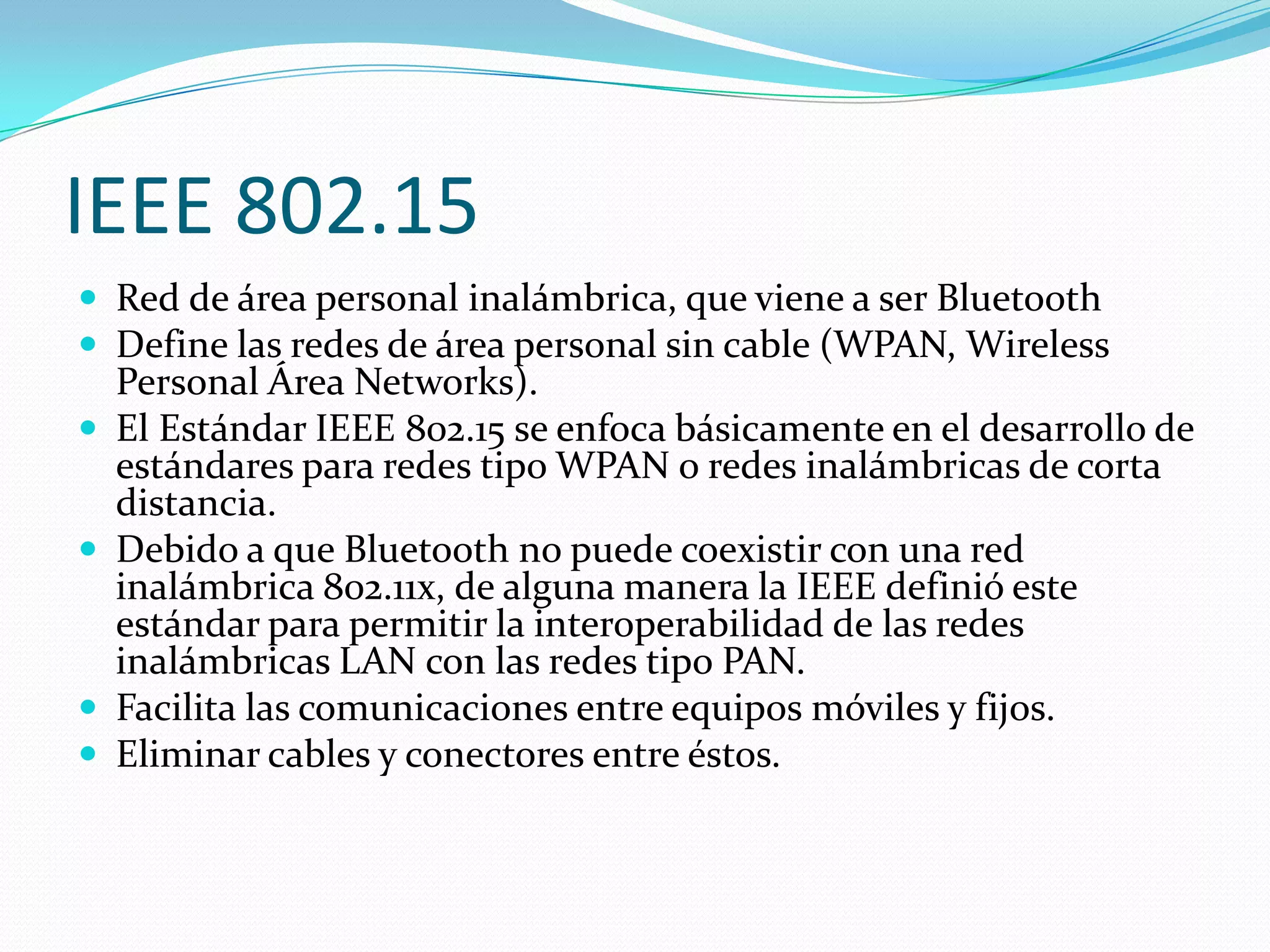 IEEE 802.15
 Red de área personal inalámbrica, que viene a ser Bluetooth
 Define las redes de área personal sin cable (WPAN, Wireless
    Personal Área Networks).
   El Estándar IEEE 802.15 se enfoca básicamente en el desarrollo de
    estándares para redes tipo WPAN o redes inalámbricas de corta
    distancia.
   Debido a que Bluetooth no puede coexistir con una red
    inalámbrica 802.11x, de alguna manera la IEEE definió este
    estándar para permitir la interoperabilidad de las redes
    inalámbricas LAN con las redes tipo PAN.
   Facilita las comunicaciones entre equipos móviles y fijos.
   Eliminar cables y conectores entre éstos.
 